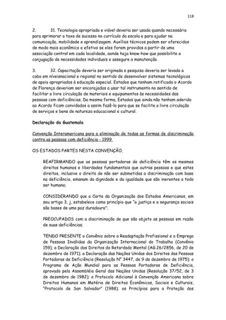 118
2. 31. Tecnologia apropriada e viável deveria ser usada quando necessário
para aprimorar a taxa de sucesso no currículo da escola e para ajudar na
comunicação, mobilidade e aprendizagem. Auxílios técnicos podem ser oferecidos
de modo mais econômico e efetivo se eles forem providos a partir de uma
associação central em cada localidade, aonde haja know-how que possibilite a
conjugação de necessidades individuais e assegure a manutenção.
3. 32. Capacitação deveria ser originada e pesquisa deveria ser levada a
cabo em níveisnacional e regional no sentido de desenvolver sistemas tecnológicos
de apoio apropriados à educação especial. Estados que tenham ratificado o Acordo
de Florença deveriam ser encorajados a usar tal instrumento no sentido de
facilitar a livre circulação de materiais e equipamentos às necessidades das
pessoas com deficiências. Da mesma forma, Estados que ainda não tenham aderido
ao Acordo ficam convidados a assim fazê-lo para que se facilite a livre circulação
de serviços e bens de natureza educacional e cultural.
Declaração da Guatemala
Convenção Interamericana para a eliminação de todas as formas de discriminação
contra as pessoas com deficiência - 1999
OS ESTADOS PARTES NESTA CONVENÇÃO,
REAFIRMANDO que as pessoas portadoras de deficiência têm os mesmos
direitos humanos e liberdades fundamentais que outras pessoas e que estes
direitos, inclusive o direito de não ser submetidas a discriminação com base
na deficiência, emanam da dignidade e da igualdade que são inerentes a todo
ser humano;
CONSIDERANDO que a Carta da Organização dos Estados Americanos, em
seu artigo 3, j, estabelece como princípio que “a justiça e a segurança sociais
são bases de uma paz duradoura”;
PREOCUPADOS com a discriminação de que são objeto as pessoas em razão
de suas deficiências;
TENDO PRESENTE o Convênio sobre a Readaptação Profissional e o Emprego
de Pessoas Inválidas da Organização Internacional do Trabalho (Convênio
159); a Declaração dos Direitos do Retardado Mental (AG.26/2856, de 20 de
dezembro de 1971); a Declaração das Nações Unidas dos Direitos das Pessoas
Portadoras de Deficiência (Resolução N° 3447, de 9 de dezembro de 1975); o
Programa de Ação Mundial para as Pessoas Portadoras de Deficiência,
aprovado pela Assembléia Geral das Nações Unidas (Resolução 37/52, de 3
de dezembro de 1982); o Protocolo Adicional à Convenção Americana sobre
Direitos Humanos em Matéria de Direitos Econômicos, Sociais e Culturais,
“Protocolo de San Salvador” (1988); os Princípios para a Proteção dos
 