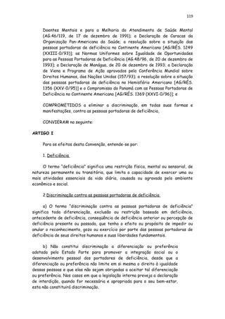 119
Doentes Mentais e para a Melhoria do Atendimento de Saúde Mental
(AG.46/119, de 17 de dezembro de 1991); a Declaração de Caracas da
Organização Pan-Americana da Saúde; a resolução sobre a situação das
pessoas portadoras de deficiência no Continente Americano [AG/RÉS. 1249
(XXIII-0/93)]; as Normas Uniformes sobre Igualdade de Oportunidades
para as Pessoas Portadoras de Deficiência (AG.48/96, de 20 de dezembro de
1993); a Declaração de Manágua, de 20 de dezembro de 1993; a Declaração
de Viena e Programa de Ação aprovados pela Conferência Mundial sobre
Direitos Humanos, das Nações Unidas (157/93); a resolução sobre a situação
das pessoas portadoras de deficiência no Hemisfério Americano [AG/RÉS.
1356 (XXV-0/95)] e o Compromisso do Panamá com as Pessoas Portadoras de
Deficiência no Continente Americano [AG/RÉS. 1369 (XXVI-0/96)]; e
COMPROMETIDOS a eliminar a discriminação, em todas suas formas e
manifestações, contra as pessoas portadoras de deficiência,
CONVIERAM no seguinte:
ARTIGO I
Para os efeitos desta Convenção, entende-se por:
1. Deficiência
O termo “deficiência” significa uma restrição física, mental ou sensorial, de
natureza permanente ou transitória, que limita a capacidade de exercer uma ou
mais atividades essenciais da vida diária, causada ou agravada pelo ambiente
econômico e social.
2.Discriminação contra as pessoas portadoras de deficiência
a) O termo “discriminação contra as pessoas portadoras de deficiência”
significa toda diferenciação, exclusão ou restrição baseada em deficiência,
antecedente de deficiência, conseqüência de deficiência anterior ou percepção de
deficiência presente ou passada, que tenha o efeito ou propósito de impedir ou
anular o reconhecimento, gozo ou exercício por parte das pessoas portadoras de
deficiência de seus direitos humanos e suas liberdades fundamentais.
b) Não constitui discriminação a diferenciação ou preferência
adotada pelo Estado Parte para promover a integração social ou o
desenvolvimento pessoal dos portadores de deficiência, desde que a
diferenciação ou preferência não limite em si mesma o direito à igualdade
dessas pessoas e que elas não sejam obrigadas a aceitar tal diferenciação
ou preferência. Nos casos em que a legislação interna preveja a declaração
de interdição, quando for necessária e apropriada para o seu bem-estar,
esta não constituirá discriminação.
 