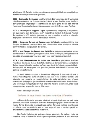 12
Washington DC, Estados Unidos, reconhecem a responsabilidade da comunidade no
fomento à educação inclusiva e igualitária.
2002 -Declaração de Caracas constitui a Rede Iberoamericana de Organizações
Não-Governamentais de Pessoas com Deficiência e suas Famílias como instância
para promoção, organização e coordenação de ações para defesa dos direitos
humanos e liberdades fundamentais das pessoas com deficiência e suas famílias.
2002 - Declaração de Sapporo, Japão representando 109 países, 3 mil pessoas,
em sua maioria com deficiência, na 6ª Assembléia Mundial da Disabled Peoples’
International - DPI, insta os governos em todo o mundo a erradicar a educação
segregada e estabelecer política de educação inclusiva.
2002 – Congresso Europeu de Pessoas com Deficiência proclama 2003 o Ano
Europeu das Pessoas com Deficiência para conscientizar sobre os direitos de mais
de 50 milhões de europeus com deficiência.
2003 - Ano Europeu das Pessoas com Deficiência oportunidades iguais e acesso
aos recursos da sociedade (educação inclusiva, novas tecnologias, serviços sociais e
de saúde, atividades esportivas e de lazer, bens e serviços ao consumidor).
2004 - Ano Iberoamericano da Pessoa com Deficiência proclamado na última
reunião da Cúpula dos Chefes de Estados dos Países iberoamericanos, realizada na
Bolívia, da qual o Brasil é membro, define a questão da deficiência como prioridade,
fortalecendo as instituições e as políticas públicas direcionadas à inclusão das
pessoas com deficiência.
A partir desses estudos e documentos, chegou-se à conclusão de que a
melhor resposta para o aluno com deficiência e para todos os demais alunos é uma
educação que respeite as características de cada estudante, que ofereça
alternativas pedagógicas que atendam às necessidades educacionais de cada aluno:
uma escola que ofereça tudo isso num ambiente inclusivo e acolhedor, onde todos
possam conviver e aprender com as diferenças.
Essa é a Educação Inclusiva.
Cada um de seus alunos tem características diferentes
A Educação Inclusiva vem para substituir a escola tradicional, na qual todos
os alunos precisavam se adaptar ao mesmo método pedagógico e eram avaliados da
mesma forma. Quem não se enquadrasse, estava fora dos padrões considerados
aceitáveis e era encaminhado para a classe especial, para a escola especial ou,
simplesmente, acabava desistindo de estudar.
Na Escola Inclusiva não existem classes especiais. Ou melhor, todas as
classes e todos os alunos são muito especiais para seu professor. E você sabe que
 
