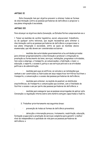 120
ARTIGO II
Esta Convenção tem por objetivo prevenir e eliminar todas as formas
de discriminação contra as pessoas portadoras de deficiência e propiciar a
sua plena integração à sociedade.
ARTIGO III
Para alcançar os objetivos desta Convenção, os Estados Partes comprometem-se a:
l. Tomar as medidas de caráter legislativo, social, educacional, trabalhista,
ou de qualquer outra natureza, que sejam necessárias para eliminar a
discriminação contra as pessoas portadoras de deficiência e proporcionar a
sua plena integração à sociedade, entre as quais as medidas abaixo
enumeradas, que não devem ser consideradas exclusivas:
. • medidas das autoridades governamentais e/ou entidades privadas
para eliminar progressivamente a discriminação e promover a integração na
prestação ou fornecimento de bens, serviços, instalações, programas e atividades,
tais como o emprego, o transporte, as comunicações, a habitação, o lazer, a
educação, o esporte, o acesso à justiça e aos serviços policiais e as atividades
políticas e de administração;
. • medidas para que os edifícios, os veículos e as instalações que
venham a ser construídos ou fabricados em seus respectivos territórios facilitem o
transporte, a comunicação e o acesso das pessoas portadoras de deficiência;
. • medidas para eliminar, na medida do possível, os obstáculos
arquitetônicos, de transporte e comunicações que existam, com a finalidade de
facilitar o acesso e uso por parte das pessoas portadoras de deficiência; e
. • medidas para assegurar que as pessoas encarregadas de aplicar esta
Convenção e a legislação interna sobre esta matéria estejam capacitadas a fazê-lo.
2. Trabalhar prioritariamente nas seguintes áreas:
. • prevenção de todas as formas de deficiência preveníeis;
. • detecção e intervenção precoce, tratamento, reabilitação, educação,
formação ocupacional e prestação de serviços completos para garantir o melhor
nível de independência e qualidade de vida para as pessoas portadoras de
deficiência; e
 