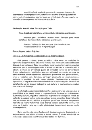121
. • sensibilização da população, por meio de campanhas de educação,
destinadas a eliminar preconceitos, estereótipos e outras atitudes que atentam
contra o direito das pessoas a serem iguais, permitindo desta forma o respeito e a
convivência com as pessoas portadoras de deficiência.
Declaração Mundial sobre Educação para Todos
Plano de ação para satisfazer as necessidades básicas de aprendizagem
Aprovada pela Conferência Mundial sobre Educação para Todos
satisfação das necessidades básicas de aprendizagem
Jomtien, Tailândia 5 a 9 de março de 1990 Satisfação das
Necessidades Básicas de Aprendizagem
Educação para todos: Objetivos
ARTIGO 1. Satisfazer as necessidades básicas de aprendizagem
Cada pessoa - criança, jovem ou adulto - deve estar em condições de
aproveitar as oportunidades educativas voltadas para satisfazer suas necessidades
básicas de aprendizagem. Essas necessidades compreendem tanto os instrumentos
essenciais para a aprendizagem (como a leitura e a escrita, a expressão oral, o
cálculo, a solução de problemas), quanto os conteúdos básicos da aprendizagem
(como conhecimentos, habilidades, valores e atitudes), necessários para que os
seres humanos possam sobreviver, desenvolver plenamente suas potencialidades,
viver e trabalhar com dignidade, participar plenamente do desenvolvimento,
melhorar a qualidade de vida, tomar decisões fundamentadas e continuar
aprendendo. A amplitude das necessidades básicas de aprendizagem e a maneira de
satisfazê-las variam segundo cada país e cada cultura, e, inevitavelmente, mudam
com o decorrer do tempo.
A satisfação dessas necessidades confere aos membros de uma sociedade a
possibilidade e, ao mesmo tempo, a responsabilidade de respeitar e desenvolver
sua herança cultural, lingüística e espiritual, de promover a educação de outros, de
defender a causa da justiça social, de proteger o meio ambiente e de ser tolerante
com os sistemas sociais, políticos e religiosos que difiram dos seus, assegurando
respeito aos valores humanistas e aos direitos humanos comumente aceitos, bem
como de trabalhar pela paz e pela solidariedade internacionais em um mundo
interdependente.
Outro objetivo, não menos fundamental, do desenvolvimento da educação, é o
enriquecimento dos valores culturais e morais comuns. É nesses valores que os
indivíduos e a sociedade encontram sua identidade e sua dignidade.
 