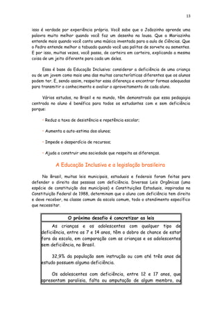 13
isso é verdade por experiência própria. Você sabe que o Joãozinho aprende uma
palavra muito melhor quando você faz um desenho na lousa. Que a Mariazinha
entende mais quando você canta uma música inventada para a aula de Ciências. Que
o Pedro entende melhor a tabuada quando você usa palitos de sorvete ou sementes.
E por isso, muitas vezes, você passa, de carteira em carteira, explicando a mesma
coisa de um jeito diferente para cada um deles.
Essa é base da Educação Inclusiva: considerar a deficiência de uma criança
ou de um jovem como mais uma das muitas características diferentes que os alunos
podem ter. E, sendo assim, respeitar essa diferença e encontrar formas adequadas
para transmitir o conhecimento e avaliar o aproveitamento de cada aluno.
Vários estudos, no Brasil e no mundo, têm demonstrado que essa pedagogia
centrada no aluno é benéfica para todos os estudantes com e sem deficiência
porque:
• Reduz a taxa de desistência e repetência escolar;
• Aumenta a auto-estima dos alunos;
• Impede o desperdício de recursos;
• Ajuda a construir uma sociedade que respeita as diferenças.
A Educação Inclusiva e a legislação brasileira
No Brasil, muitas leis municipais, estaduais e federais foram feitas para
defender o direito das pessoas com deficiência. Diversas Leis Orgânicas (uma
espécie de constituição dos municípios) e Constituições Estaduais, inspiradas na
Constituição Federal de 1988, determinam que o aluno com deficiência tem direito
e deve receber, na classe comum da escola comum, todo o atendimento específico
que necessitar.
O próximo desafio é concretizar as leis
As crianças e os adolescentes com qualquer tipo de
deficiência, entre os 7 e 14 anos, têm o dobro de chance de estar
fora da escola, em comparação com as crianças e os adolescentes
sem deficiência, no Brasil.
32,9% da população sem instrução ou com até três anos de
estudo possuem alguma deficiência.
Os adolescentes com deficiência, entre 12 e 17 anos, que
apresentam paralisia, falta ou amputação de algum membro, ou
 