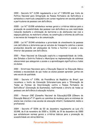 15
1999 - Decreto N.º 3.298 regulamenta a Lei n.º 7.853/89 que trata da
Política Nacional para Integração da Pessoa Portadora de Deficiência e
estabelece a matricula compulsória em cursos regulares em escolas públicas
e particulares de pessoas com deficiência.
2000 - Lei N.º 10.098 estabelece normas gerais e critérios básicos para a
promoção de acessibilidade das pessoas com deficiência ou com mobilidade
reduzida mediante a eliminação de barreiras e de obstaculos nas vias e
espaços públicos, no mobiliario urbano, na construção e reforma de edificios
e nos meios de transporte e de comunicação.
2000 - Lei N.º 10.048 estabelece a prioridade de atendimento às pessoas
com deficiência e determina que os veículos de transporte coletivo a serem
produzidos deverão ser planejados de forma a facilitar o acesso a seu
interior das pessoas com deficiência.
2001 - Plano Nacional de Educação explicita a responsabilidade da União,
dos Estados e Distrito Federal e Municípios na implementação de sistemas
educacionais que assegurem o acesso e a aprendizagem significativa a todos
os alunos.
2001 - Diretrizes Nacionais para a Educação Especial na Educação Básica
endossa a necessidade de que todos os alunos possam aprender juntos em
uma escola de qualidade.
2001 - Decreto n.º 3.956, da Presidência da República do Brasil, que
reconhece o texto da Convenção Interamericana para a "Eliminação de
Todas as Formas de Discriminação contra a Pessoa Portadora de
Deficiência" (Convenção da Guatemala), reafirmando o direito de todas as
pessoas com deficiência à educação inclusiva.
2001 - Parecer CNE (Conselho Nacional de Educação)/CEB (Câmara de
Educação Básica) nº 17 aponta os caminhos da mudança para os sistemas de
ensino nas creches e nas escolas de educação infantil, fundamental, médio e
profissional.
2004 - Decreto nº 5296 de 02 de dezembro regulamenta as Leis n°s
10.048, de 8 de novembro de 2000 e, 10.098, de 19 de dezembro de 2000
que estabelecem normas gerais e critérios básicos para a promoção da
acessibilidade em vários âmbitos.
Parcerias são fundamentais
 
