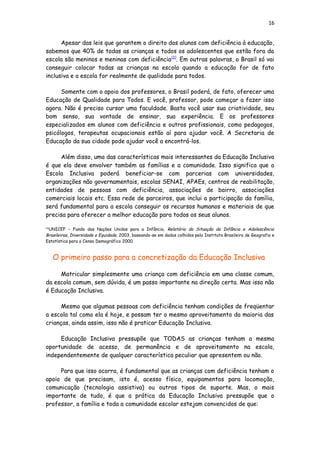16
Apesar das leis que garantem o direito dos alunos com deficiência à educação,
sabemos que 40% de todas as crianças e todos os adolescentes que estão fora da
escola são meninos e meninas com deficiência[3]
. Em outras palavras, o Brasil só vai
conseguir colocar todas as crianças na escola quando a educação for de fato
inclusiva e a escola for realmente de qualidade para todos.
Somente com o apoio dos professores, o Brasil poderá, de fato, oferecer uma
Educação de Qualidade para Todos. E você, professor, pode começar a fazer isso
agora. Não é preciso cursar uma faculdade. Basta você usar sua criatividade, seu
bom senso, sua vontade de ensinar, sua experiência. E os professores
especializados em alunos com deficiência e outros profissionais, como pedagogos,
psicólogos, terapeutas ocupacionais estão aí para ajudar você. A Secretaria de
Educação da sua cidade pode ajudar você a encontrá-los.
Além disso, uma das características mais interessantes da Educação Inclusiva
é que ela deve envolver também as famílias e a comunidade. Isso significa que a
Escola Inclusiva poderá beneficiar-se com parcerias com universidades,
organizações não governamentais, escolas SENAI, APAEs, centros de reabilitação,
entidades de pessoas com deficiência, associações de bairro, associações
comerciais locais etc. Essa rede de parceiros, que inclui a participação da família,
será fundamental para a escola conseguir os recursos humanos e materiais de que
precisa para oferecer a melhor educação para todos os seus alunos.
[3]
UNICEF – Fundo das Nações Unidas para a Infância, Relatório da Situação da Infância e Adolescência
Brasileiras, Diversidade e Equidade, 2003, baseando-se em dados colhidos pelo Instituto Brasileiro de Geografia e
Estatística para o Censo Demográfico 2000.
O primeiro passo para a concretização da Educação Inclusiva
Matricular simplesmente uma criança com deficiência em uma classe comum,
da escola comum, sem dúvida, é um passo importante na direção certa. Mas isso não
é Educação Inclusiva.
Mesmo que algumas pessoas com deficiência tenham condições de freqüentar
a escola tal como ela é hoje, e possam ter o mesmo aproveitamento da maioria das
crianças, ainda assim, isso não é praticar Educação Inclusiva.
Educação Inclusiva pressupõe que TODAS as crianças tenham a mesma
oportunidade de acesso, de permanência e de aproveitamento na escola,
independentemente de qualquer característica peculiar que apresentem ou não.
Para que isso ocorra, é fundamental que as crianças com deficiência tenham o
apoio de que precisam, isto é, acesso físico, equipamentos para locomoção,
comunicação (tecnologia assistiva) ou outros tipos de suporte. Mas, o mais
importante de tudo, é que a prática da Educação Inclusiva pressupõe que o
professor, a família e toda a comunidade escolar estejam convencidos de que:
 