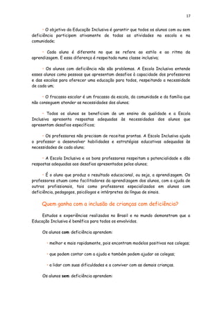 17
• O objetivo da Educação Inclusiva é garantir que todos os alunos com ou sem
deficiência participem ativamente de todas as atividades na escola e na
comunidade;
• Cada aluno é diferente no que se refere ao estilo e ao ritmo da
aprendizagem. E essa diferença é respeitada numa classe inclusiva;
• Os alunos com deficiência não são problemas. A Escola Inclusiva entende
esses alunos como pessoas que apresentam desafios à capacidade dos professores
e das escolas para oferecer uma educação para todos, respeitando a necessidade
de cada um;
• O fracasso escolar é um fracasso da escola, da comunidade e da família que
não conseguem atender as necessidades dos alunos;
• Todos os alunos se beneficiam de um ensino de qualidade e a Escola
Inclusiva apresenta respostas adequadas às necessidades dos alunos que
apresentam desafios específicos;
• Os professores não precisam de receitas prontas. A Escola Inclusiva ajuda
o professor a desenvolver habilidades e estratégias educativas adequadas às
necessidades de cada aluno;
• A Escola Inclusiva e os bons professores respeitam a potencialidade e dão
respostas adequadas aos desafios apresentados pelos alunos;
• É o aluno que produz o resultado educacional, ou seja, a aprendizagem. Os
professores atuam como facilitadores da aprendizagem dos alunos, com a ajuda de
outros profissionais, tais como professores especializados em alunos com
deficiência, pedagogos, psicólogos e intérpretes da língua de sinais.
Quem ganha com a inclusão de crianças com deficiência?
Estudos e experiências realizados no Brasil e no mundo demonstram que a
Educação Inclusiva é benéfica para todos os envolvidos.
Os alunos com deficiência aprendem:
• melhor e mais rapidamente, pois encontram modelos positivos nos colegas;
• que podem contar com a ajuda e também podem ajudar os colegas;
• a lidar com suas dificuldades e a conviver com as demais crianças.
Os alunos sem deficiência aprendem:
 
