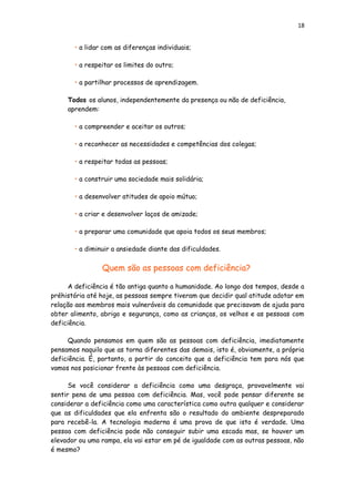 18
• a lidar com as diferenças individuais;
• a respeitar os limites do outro;
• a partilhar processos de aprendizagem.
Todos os alunos, independentemente da presença ou não de deficiência,
aprendem:
• a compreender e aceitar os outros;
• a reconhecer as necessidades e competências dos colegas;
• a respeitar todas as pessoas;
• a construir uma sociedade mais solidária;
• a desenvolver atitudes de apoio mútuo;
• a criar e desenvolver laços de amizade;
• a preparar uma comunidade que apoia todos os seus membros;
• a diminuir a ansiedade diante das dificuldades.
Quem são as pessoas com deficiência?
A deficiência é tão antiga quanto a humanidade. Ao longo dos tempos, desde a
préhistória até hoje, as pessoas sempre tiveram que decidir qual atitude adotar em
relação aos membros mais vulneráveis da comunidade que precisavam de ajuda para
obter alimento, abrigo e segurança, como as crianças, os velhos e as pessoas com
deficiência.
Quando pensamos em quem são as pessoas com deficiência, imediatamente
pensamos naquilo que as torna diferentes das demais, isto é, obviamente, a própria
deficiência. É, portanto, a partir do conceito que a deficiência tem para nós que
vamos nos posicionar frente às pessoas com deficiência.
Se você considerar a deficiência como uma desgraça, provavelmente vai
sentir pena de uma pessoa com deficiência. Mas, você pode pensar diferente se
considerar a deficiência como uma característica como outra qualquer e considerar
que as dificuldades que ela enfrenta são o resultado do ambiente despreparado
para recebê-la. A tecnologia moderna é uma prova de que isto é verdade. Uma
pessoa com deficiência pode não conseguir subir uma escada mas, se houver um
elevador ou uma rampa, ela vai estar em pé de igualdade com as outras pessoas, não
é mesmo?
 