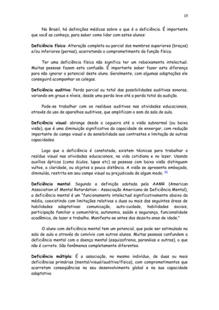 19
No Brasil, há definições médicas sobre o que é a deficiência. É importante
que você as conheça, para saber como lidar com estes alunos:
Deficiência física: Alteração completa ou parcial dos membros superiores (braços)
e/ou inferiores (pernas), acarretando o comprometimento da função física.
Ter uma deficiência física não significa ter um rebaixamento intelectual.
Muitas pessoas fazem esta confusão. É importante saber fazer esta diferença
para não ignorar o potencial deste aluno. Geralmente, com algumas adaptações ele
conseguirá acompanhar os colegas.
Deficiência auditiva: Perda parcial ou total das possibilidades auditivas sonoras,
variando em graus e níveis, desde uma perda leve até a perda total da audição.
Pode-se trabalhar com os resíduos auditivos nas atividades educacionais,
através do uso de aparelhos auditivos, que amplificam o som da sala de aula.
Deficiência visual: abrange desde a cegueira até a visão subnormal (ou baixa
visão), que é uma diminuição significativa da capacidade de enxergar, com redução
importante do campo visual e da sensibilidade aos contrastes e limitação de outras
capacidades.
Logo que a deficiência é constatada, existem técnicas para trabalhar o
resíduo visual nas atividades educacionais, na vida cotidiana e no lazer. Usando
auxílios ópticos (como óculos, lupas etc) as pessoas com baixa visão distinguem
vultos, a claridade, ou objetos a pouca distância. A visão se apresenta embaçada,
diminuída, restrita em seu campo visual ou prejudicada de algum modo. [4]
Deficiência mental: Segundo a definição adotada pela AAMR (American
Association of Mental Retardation - Associação Americana de Deficiência Mental),
a deficiência mental é um “funcionamento intelectual significativamente abaixo da
média, coexistindo com limitações relativas a duas ou mais das seguintes áreas de
habilidades adaptativas: comunicação, auto-cuidado, habilidades sociais,
participação familiar e comunitária, autonomia, saúde e segurança, funcionalidade
acadêmica, de lazer e trabalho. Manifesta-se antes dos dezoito anos de idade.”
O aluno com deficiência mental tem um potencial, que pode ser estimulado na
sala de aula e através do convívio com outros alunos. Muitas pessoas confundem a
deficiência mental com a doença mental (esquizofrenia, paranóias e outras), o que
não é correto. São fenômenos completamente diferentes.
Deficiência múltipla: É a associação, no mesmo indivíduo, de duas ou mais
deficiências primárias (mental/visual/auditiva/física), com comprometimentos que
acarretam conseqüências no seu desenvolvimento global e na sua capacidade
adaptativa
 
