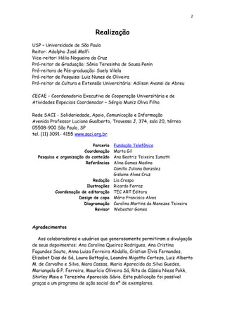 2
Realização
USP – Universidade de São Paulo
Reitor: Adolpho José Melfi
Vice-reitor: Hélio Nogueira da Cruz
Pró-reitor de Graduação: Sônia Teresinha de Sousa Penin
Pró-reitora de Pós-graduação: Suely Vilela
Pró-reitor de Pesquisa: Luiz Nunes de Oliveira
Pró-reitor de Cultura e Extensão Universitária: Adilson Avansi de Abreu
CECAE – Coordenadoria Executiva de Cooperação Universitária e de
Atividades Especiais Coordenador – Sérgio Muniz Oliva Filho
Rede SACI - Solidariedade, Apoio, Comunicação e Informação
Avenida Professor Luciano Gualberto, Travessa J, 374, sala 20, térreo
05508-900 São Paulo, SP
tel. (11) 3091- 4155 www.saci.org.br
Parceria Fundação Telefônica
Coordenação Marta Gil
Pesquisa e organização do conteúdo Ana Beatriz Teixeira Iumatti
Referências Aline Gomes Medina
Camilla Juliana Gonzalez
Gislaine Alves Cruz
Redação Lia Crespo
Ilustrações Ricardo Ferraz
Coordenação de editoração TEC ART Editora
Design de capa Mário Francisco Alves
Diagramação Carolina Martins de Menezes Teixeira
Revisor Webester Gomes
Agradecimentos
Aos colaboradores e usuários que generosamente permitiram a divulgação
de seus depoimentos: Ana Carolina Queiroz Rodrigues, Ana Cristina
Fagundes Souto, Anna Luiza Ferreira Abdalla, Cristian Elvis Fernandes,
Elizabet Dias de Sá, Laura Battaglia, Leandra Migotto Certeza, Luiz Alberto
M. de Carvalho e Silva, Mara Cassas, Maria Aparecida da Silva Guedes,
Mariangela G.P. Ferreira, Maurício Oliveira Sá, Rita de Cássia Niess Pokk,
Shirley Maia e Terezinha Aparecida Sávio. Esta publicação foi possível
graças a um programa de ação social da nº de exemplares.
 