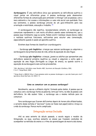 20
Surdocegueira: É uma deficiência única que apresenta as deficiências auditiva e
visual juntas em diferentes graus. A pessoa surdocega pode desenvolver
diferentes formas de comunicação para entender e interagir com as pessoas, com o
meio ambiente e ter acesso a informações e a uma vida social com qualidade. Para
sua autonomia, a pessoa surdocega precisa de um guia-intérprete para sua
orientação e mobilidade, educação e trabalho. [4]
A surdocegueira não significa, necessariameno entanto, os surdocegos se
comunicam rapidamente e com muita eficiência usando esses sistemas.nte, que a
pessoa seja totalmente cega ou surda. Podem existir resíduos visuais (baixa visão)
e resíduos auditivos funcionais, suficientes para escutar uma conversação,
especialmente quando é usado um aparelho auditivo.
Existem duas formas de classificar a surdocegueira:
• Surdocego pré-lingüístico: crianças que nascem surdocegas ou adquirem a
surdocegueira nos primeiros anos de vida, antes da aquisição de uma língua;
• Surdocego pós-lingüístico: crianças, jovens ou adultos que apresentam uma
deficiência sensorial primária (auditiva ou visual) e adquirem a outra após a
aquisição de uma língua (Português ou Língua de sinais), ou quando ocorre a
aquisição da surdocegueira sem outros precedentes.
[4]
GIL, Marta(org.). Deficiência visual. Brasília: MEC, Secretaria de Educação à Distância, 2001,
P. 6 e 7. [5]
Grupo Brasil, 2000
[5]
Grupo Brasil e ABRASC (Org.). O que pensamos sobre as pessoas Surdacegas e o que elas fazem para viver?
[periódico]. Brasil:São Paulo, Jul. 2003, P. 4.
Como se comunicar com as pessoas surdacegas?
Geralmente, usa-se o alfabeto digital, formado pelos dedos. A pessoa que se
comunica com o surdocego forma as palavras, letra por letra, na mão da pessoa com
deficiência. Se não souber falar, o surdocego usa o mesmo método para se
comunicar.
Para surdocegos que ficaram deficientes depois de terem sido alfabetizados,
a variante desse sistema é “escrever” (como se fosse num papel) sobre o braço ou
a mão do surdocego. Parece muito complicado;
Integração versus Inclusão
Até os anos setenta do século passado, a escola seguia o modelo da
Integração, ou seja, aceitava somente os alunos que tivessem condições de
acompanhar os métodos de ensino e o ritmo de aprendizagem da maioria dos alunos.
 