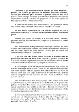 21
Considerava-se que a deficiência era um problema que estava na pessoa e,
portanto, era a pessoa que precisava ser modificada (habilitada, reabilitada,
educada) para tornar-se apta a satisfazer os padrões aceitos no meio social
(família, escola, emprego, ambiente). Quem não estivesse pronto para ingressar
imediatamente na escola, precisava ser “preparado”, por uma classe especial ou
Escola Especial, até ser considerado aceitável.
A partir dos anos oitenta, esse modelo começou a ser questionado. Já nos
anos noventa, estava consolidado o novo conceito proposto: o da Inclusão.
Por esse modelo, a deficiência não é um problema da pessoa mas, sim, o
resultado da incapacidade da sociedade em atender às necessidades dessa mesma
pessoa.
Portanto, pelo modelo da inclusão, é a sociedade (escolas, empresas,
programas, serviços, ambientes físicos etc.) que precisa se tornar capaz de acolher
todas as pessoas.
Você deve ter ouvido muita gente falar que a Educação Inclusiva é uma ilusão
e que ela nunca vai funcionar. Você deve ter ouvido muitos professores dizendo que
uma boa classe especial ou Escola Especial é melhor para as pessoas com
deficiência do que uma Escola Inclusiva ruim.
O que você pode dizer a essas pessoas é que esse é um falso dilema. As
pessoas com deficiência têm direito a uma educação de qualidade e inclusiva. As
duas coisas não são e não podem ser consideradas excludentes. Esse é um direito
intransferível de todas as crianças e ninguém pode negar isso a elas.
A Sociedade para Todos está em processo de construção. Hoje, vivemos um
momento de transição entre modelos e idéias, por isso ainda estamos convivendo
com classes especiais e Escolas Especiais. Mas, a Escola Inclusiva e o modelo da
Inclusão vieram para ficar porque se baseiam em conceitos teóricos e práticos
desenvolvidos pelos melhores educadores em todo o mundo e refletem o nosso
momento histórico.
Esse momento de transição é inevitável porque adotar um novo modelo nunca
é fácil. Um modelo de pensamento é uma espécie de filtro através do qual o mundo
pode ser interpretado. Isto significa que, ao analisarmos um modelo, não o fazemos
apenas racionalmente mas, também, e sobretudo, o fazemos emocionalmente. O
modelo da Inclusão exige que abandonemos preconceitos e estereótipos em relação
à Educação e às pessoas com deficiência.
É difícil mudar nossas opiniões, idéias e valores. Temos dúvidas e perguntas, e
muitas vezes não sabemos como fazer de forma diferente. Esta publicação vem
justamente tentar ajudar você, professor, a fazer desta forma diferente. Essa
publicação é uma tentativa de auxílio.
 