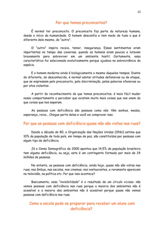 22
Por que temos preconceitos?
É normal ter preconceito. O preconceito faz parte da natureza humana,
desde o início da humanidade. O homem desconfia e tem medo de tudo o que é
diferente dele mesmo, do “outro”.
O “outro” inspira receio, temor, insegurança. Esses sentimentos eram
importantes no tempo das cavernas, quando os homens eram poucos e lutavam
bravamente para sobreviver em um ambiente hostil. Certamente, essa
característica foi selecionada evolutivamente porque ajudava na sobrevivência da
espécie.
E o homem moderno ainda é biologicamente o mesmo daqueles tempos. Diante
do diferente, do desconhecido, é normal adotar atitudes defensivas ou de ataque,
que se expressam pelo preconceito, pela discriminação, pelas palavras ofensivas ou
por atos violentos.
A partir do reconhecimento de que temos preconceitos, é mais fácil mudar
nosso comportamento e perceber que existem muito mais coisas que nos unem do
que coisas que nos separam.
As pessoas com deficiência são pessoas como nós: têm sonhos, medos,
esperança, raiva... Chegue perto delas e você vai comprovar isso.
Por que as pessoas com deficiência quase não são vistas nas ruas?
Desde a década de 80, a Organização das Nações Unidas (ONU) estima que
10% da população de todo país, em tempo de paz, são constituídos por pessoas com
algum tipo de deficiência.
Já o Censo Demográfico de 2000 apontou que 14,5% da população brasileira
tem alguma deficiência, ou seja, este é um contingente formado por mais de 24
milhões de pessoas.
No entanto, as pessoas com deficiência, ainda hoje, quase não são vistas nas
ruas, nos ônibus, nas escolas, nos cinemas, nos restaurantes, e raramente aparecem
na televisão, na política etc. Por que isso acontece?
Basicamente, essa “invisibilidade” é o resultado de um círculo vicioso: não
vemos pessoas com deficiência nas ruas porque a maioria dos ambientes não é
acessível e a maioria dos ambientes não é acessível porque quase não vemos
pessoas com deficiência nas ruas.
Como a escola pode se preparar para receber um aluno com
deficiência?
 