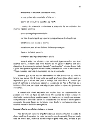 24
• mesas onde se encaixam cadeiras de rodas;
• acesso virtual (via computador e Internet);
• acervo em braile, fitas cassete e CD-ROM;
• serviço de orientação estimulante e adequado às necessidades dos
diversos tipos de usuários;
• prazo prolongado para devolução;
• cartões de autorização para que terceiros retirem e devolvam livros;
• assistentes para acesso ao acervo;
• assistentes para leitura (ledores de livros para cegos);
• lupas ou lentes de aumento;
• intérprete de Língua Brasileira de Sinais;
• salas de vídeo com televisores com sistema de legendas ocultas para seus
usuários surdos. A maioria dos novos modelos de TV já sai de fábrica com esse
dispositivo de acionamento opcional chamado “closed caption”, através do qual tudo
o que é dito aparece legendado na tela. Porém, ainda não são todas as emissoras de
TV que oferecem o serviço de legendagem em sua programação.
Sabemos que muitas escolas infelizmente não têm bibliotecas ou salas de
leitura, mas outras têm. É importante que você, professor, fique atento sobre a
importância que a leitura tem para a criança com deficiência e, sempre que
possível, estimule a comunidade escolar, a Associação de Pais e Mestres ou a
Biblioteca Pública de sua cidade a se adaptar para acolher a criança e o jovem com
deficiência.
A comunicação visual existente nas escolas deve ser compreendida por
pessoas com todos os tipos de deficiência. Os quadros de avisos e placas de
sinalização e orientação de usuários devem ter textos curtos, com letras grandes,
acompanhados de símbolos e devem ser colocados no nível dos olhos de uma pessoa
em cadeira de rodas. Devem ser instalados sinais de alerta com luz para avisar aos
usuários surdos de eventuais emergências.
Parques infantis acessíveis a todas as crianças
Não deve haver barreiras arquitetônicas que possam dificultar o acesso de
alunos usuários de cadeiras de rodas ou com locomoção reduzida (degraus, areia
fofa em todo o solo, desníveis de um brinquedo para outro, etc.). O ideal é que
 