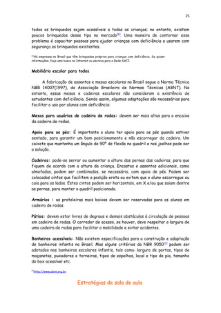 25
todos os brinquedos sejam acessíveis a todas as crianças; no entanto, existem
poucos brinquedos desse tipo no mercado[6]
. Uma maneira de contornar esse
problema é capacitar pessoas para ajudar crianças com deficiência a usarem com
segurança os brinquedos existentes.
[6]
Há empresas no Brasil que têm brinquedos próprios para crianças com deficiência. Se quiser
informações, faça uma busca na Internet ou escreva para a Rede SACI.
Mobiliário escolar para todos
A fabricação de assentos e mesas escolares no Brasil segue a Norma Técnica
NBR 14007(1997), da Associação Brasileira de Normas Técnicas (ABNT). No
entanto, essas mesas e cadeiras escolares não consideram a existência de
estudantes com deficiência. Sendo assim, algumas adaptações são necessárias para
facilitar o uso por alunos com deficiência:
Mesas para usuários de cadeira de rodas: devem ser mais altas para o encaixe
da cadeira de rodas.
Apoio para os pés: É importante o aluno ter apoio para os pés quando estiver
sentado, para garantir um bom posicionamento e não escorregar da cadeira. Um
caixote que mantenha um ângulo de 90º de flexão no quadril e nos joelhos pode ser
a solução.
Cadeiras: pode-se serrar ou aumentar a altura das pernas das cadeiras, para que
fiquem de acordo com a altura da criança. Encostos e assentos adicionais, como
almofadas, podem ser combinados, se necessário, com apoio de pés. Podem ser
colocados cintos que facilitem a posição ereta ou evitem que o aluno escorregue ou
caia para os lados. Estes cintos podem ser horizontais, em X e/ou que saiam dentre
as pernas, para manter o quadril posicionado.
Armários : as prateleiras mais baixas devem ser reservadas para os alunos em
cadeira de rodas.
Pátios: devem estar livres de degraus e demais obstáculos à circulação de pessoas
em cadeira de rodas. O corredor de acesso, se houver, deve respeitar a largura de
uma cadeira de rodas para facilitar a mobilidade e evitar acidentes.
Banheiros acessíveis: Não existem especificações para a construção e adaptação
de banheiros infantis no Brasil. Mas alguns critérios da NBR 9050[7]
podem ser
adotados nos banheiros escolares infantis, tais como: largura de portas, tipos de
maçanetas, puxadores e torneiras, tipos de espelhos, local e tipo de pia, tamanho
do box acessível etc.
[7]
http://www.abnt.org.br.
Estratégias de sala de aula
 