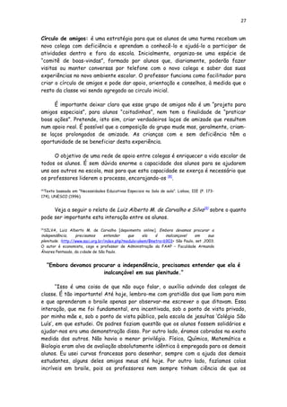 27
Círculo de amigos: é uma estratégia para que os alunos de uma turma recebam um
novo colega com deficiência e aprendam a conhecê-lo e ajudá-lo a participar de
atividades dentro e fora da escola. Inicialmente, organiza-se uma espécie de
“comitê de boas-vindas”, formado por alunos que, diariamente, poderão fazer
visitas ou manter conversas por telefone com o novo colega e saber das suas
experiências no novo ambiente escolar. O professor funciona como facilitador para
criar o círculo de amigos e pode dar apoio, orientação e conselhos, à medida que o
resto da classe vai sendo agregado ao circulo inicial.
É importante deixar claro que esse grupo de amigos não é um “projeto para
amigos especiais”, para alunos “coitadinhos”, nem tem a finalidade de “praticar
boas ações”. Pretende, isto sim, criar verdadeiros laços de amizade que resultem
num apoio real. É possível que a composição do grupo mude mas, geralmente, criam-
se laços prolongados de amizade. As crianças com e sem deficiência têm a
oportunidade de se beneficiar desta experiência.
O objetivo de uma rede de apoio entre colegas é enriquecer a vida escolar de
todos os alunos. É sem dúvida enorme a capacidade dos alunos para se ajudarem
uns aos outros na escola, mas para que esta capacidade se exerça é necessário que
os professores liderem o processo, encorajando-os [8]
.
[8]
Texto baseado em “Necessidades Educativas Especiais na Sala de aula”. Lisboa, IIE (P. 173-
174), UNESCO (1996).
Veja a seguir o relato de Luiz Alberto M. de Carvalho e Silva[9]
sobre o quanto
pode ser importante esta interação entre os alunos.
[9]
SILVA, Luiz Alberto M. de Carvalho [depoimento online]. Embora devamos procurar a
independência, precisamos entender que ela é inalcançavel em sua
plenitude. :http://www.saci.org.br/index.php?modulo=akemi¶metro=6903> São Paulo, set ,2003.
O autor é economista, cego e professor de Administração da FAAP – Faculdade Armando
Álvares Penteado, da cidade de São Paulo.
“Embora devamos procurar a independência, precisamos entender que ela é
inalcançável em sua plenitude.”
“Isso é uma coisa de que não ouço falar, o auxílio advindo dos colegas de
classe. É tão importante! Até hoje, lembro-me com gratidão dos que liam para mim
e que aprenderam o braile apenas por observar-me escrever o que ditavam. Essa
interação, que me foi fundamental, era incentivada, sob o ponto de vista privado,
por minha mãe e, sob o ponto de vista público, pela escola de jesuítas ‘Colégio São
Luís’, em que estudei. Os padres faziam questão que os alunos fossem solidários e
ajudar-nos era uma demonstração disso. Por outro lado, éramos cobrados na exata
medida dos outros. Não havia o menor privilégio. Física, Química, Matemática e
Biologia eram alvo de avaliação absolutamente idêntica à empregada para os demais
alunos. Eu usei curvas francesas para desenhar, sempre com a ajuda dos demais
estudantes, alguns deles amigos meus até hoje. Por outro lado, fazíamos colas
incríveis em braile, pois os professores nem sempre tinham ciência de que os
 