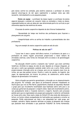 29
pelo núcleo central do conteúdo, pela matéria essencial, o professor do ensino
especial encarrega-se de dar apoio suplementar a qualquer aluno que dele
necessite, individualmente ou em pequenos grupos;
• Ensino em equipe - o professor da classe regular e o professor do ensino
especial planejam e ensinam em conjunto todos os conteúdos a todos os alunos,
responsabilizando-se cada um deles por uma determinada parte do currículo ou por
diferentes aspectos das matérias de ensino.
O sucesso do ensino cooperativo depende de dois fatores fundamentais:
• Necessidade de tempo nos horários dos professores para fazerem o
planejamento em conjunto;
• Compatibilidade entre os estilos de trabalho e personalidades dos dois
professores.
Veja um exemplo de ensino cooperativo usado em sala de aula:
Práticas de sala de aula[10]
“Lucas tem 6 anos e possui deficiência motora. A professora de apoio e a
professora do ensino regular procuravam proporcionar o maior número de
atividades coletivas, como forma de interação entre os alunos e de aprendizagem
cooperativa.
Na educação infantil existia o momento dos “cantos”, que eram cantinhos
temáticos, divididos no espaço da sala de aula. Quando as crianças chegavam, já
iam para o canto que quisessem, podendo andar entre um e outro. Estes cantos
proporcionavam interação entre as crianças, pois era um momento mais livre da
rotina, em que elas podiam brincar. Existia o canto da casinha, do hospital, dos
jogos, do supermercado, da livraria, da pintura, do cabeleireiro, enfim muitos
espaços de aprendizado e brincadeira.
Outra situação que permitia aprendizado e interação era no desenvolvimento
dos projetos. Por exemplo: uma época as professoras estavam trabalhando os
Inuits (povo que vive no Pólo Norte, popularmente chamado de esquimós). Reuniam
o grupo para que inicialmente levantassem suas hipóteses sobre este povo e as
coisas que gostariam de pesquisar a respeito deles. Após este levantamento prévio,
iam gradualmente lendo e trazendo material a respeito. Durante este processo
pediam para que se organizassem em grupos para pesquisar o material, estimulando
as trocas entre eles. Como nesta classe de Infantil II eles ainda não dominavam a
leitura, os textos vinham acompanhados de ilustrações que ajudavam a orientar as
pesquisas. Então selecionavam um tema a ser pesquisado por cada grupo, por
exemplo, vestuário. Neste momento definiam os grupos já pensando nas crianças
que possuíam mais afinidades e que poderiam trabalhar de forma harmoniosa.
 