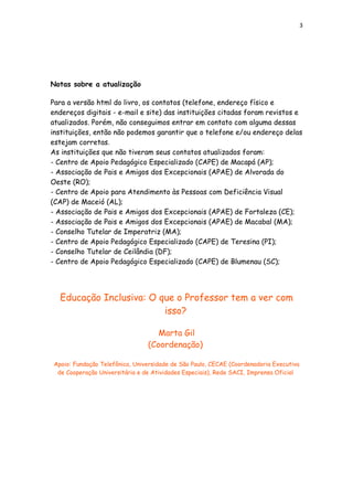 3
Notas sobre a atualização
Para a versão html do livro, os contatos (telefone, endereço físico e
endereços digitais - e-mail e site) das instituições citadas foram revistos e
atualizados. Porém, não conseguimos entrar em contato com alguma dessas
instituições, então não podemos garantir que o telefone e/ou endereço delas
estejam corretas.
As instituições que não tiveram seus contatos atualizados foram:
- Centro de Apoio Pedagógico Especializado (CAPE) de Macapá (AP);
- Associação de Pais e Amigos dos Excepcionais (APAE) de Alvorada do
Oeste (RO);
- Centro de Apoio para Atendimento às Pessoas com Deficiência Visual
(CAP) de Maceió (AL);
- Associação de Pais e Amigos dos Excepcionais (APAE) de Fortaleza (CE);
- Associação de Pais e Amigos dos Excepcionais (APAE) de Macabal (MA);
- Conselho Tutelar de Imperatriz (MA);
- Centro de Apoio Pedagógico Especializado (CAPE) de Teresina (PI);
- Conselho Tutelar de Ceilândia (DF);
- Centro de Apoio Pedagógico Especializado (CAPE) de Blumenau (SC);
Educação Inclusiva: O que o Professor tem a ver com
isso?
Marta Gil
(Coordenação)
Apoio: Fundação Telefônica, Universidade de São Paulo, CECAE (Coordenadoria Executiva
de Cooperação Universitária e de Atividades Especiais), Rede SACI, Imprensa Oficial
 