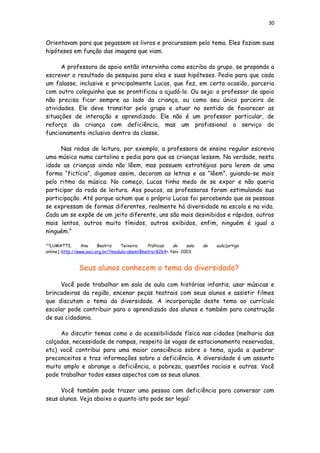 30
Orientavam para que pegassem os livros e procurassem pelo tema. Eles faziam suas
hipóteses em função das imagens que viam.
A professora de apoio então intervinha como escriba do grupo, se propondo a
escrever o resultado da pesquisa para eles e suas hipóteses. Pedia para que cada
um falasse, inclusive e principalmente Lucas, que fez, em certa ocasião, parceria
com outro coleguinha que se prontificou a ajudá-lo. Ou seja: o professor de apoio
não precisa ficar sempre ao lado da criança, ou como seu único parceiro de
atividades. Ele deve transitar pelo grupo e atuar no sentido de favorecer as
situações de interação e aprendizado. Ele não é um professor particular, de
reforço da criança com deficiência, mas um profissional a serviço do
funcionamento inclusivo dentro da classe.
Nas rodas de leitura, por exemplo, a professora de ensino regular escrevia
uma música numa cartolina e pedia para que as crianças lessem. Na verdade, nesta
idade as crianças ainda não lêem, mas possuem estratégias para lerem de uma
forma “fictícia”, digamos assim, decoram as letras e as “lêem”, guiando-se mais
pelo ritmo da música. No começo, Lucas tinha medo de se expor e não queria
participar da roda de leitura. Aos poucos, as professoras foram estimulando sua
participação. Até porque acham que o próprio Lucas foi percebendo que as pessoas
se expressam de formas diferentes, realmente há diversidade na escola e na vida.
Cada um se expõe de um jeito diferente, uns são mais desinibidos e rápidos, outros
mais lentos, outros muito tímidos, outros exibidos, enfim, ninguém é igual a
ninguém.”
[10]
LUMATTI, Ana Beatriz Teixeira. Práticas de sala de aula.[artigo
online].:http://www.saci.org.br/?modulo=akemi¶metro=8264>. Nov. 2003.
Seus alunos conhecem o tema da diversidade?
Você pode trabalhar em sala de aula com histórias infantis, usar músicas e
brincadeiras da região, encenar peças teatrais com seus alunos e assistir filmes
que discutam o tema da diversidade. A incorporação deste tema ao currículo
escolar pode contribuir para o aprendizado dos alunos e também para construção
de sua cidadania.
Ao discutir temas como o da acessibilidade física nas cidades (melhoria das
calçadas, necessidade de rampas, respeito às vagas de estacionamento reservadas,
etc) você contribui para uma maior consciência sobre o tema, ajuda a quebrar
preconceitos e traz informações sobre a deficiência. A diversidade é um assunto
muito amplo e abrange a deficiência, a pobreza, questões raciais e outras. Você
pode trabalhar todos esses aspectos com os seus alunos.
Você também pode trazer uma pessoa com deficiência para conversar com
seus alunos. Veja abaixo o quanto isto pode ser legal:
 