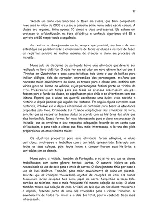 32
“Recebi um aluno com Sindrome de Down em classe, que tinha completado
nove anos no início de 2003 e cursou a primeira série numa outra escola comum. A
classe era pequena, tinha apenas 10 alunos e duas professoras. Ele estava em
processo de alfabetização, na fase alfabética e conhecia algarismos até 15 e
contava até 10 respeitando a sequência.
Ao realizar o planejamento eu ia, sempre que possível, em busca de uma
estratégia que possibilitasse o envolvimento de todos os alunos e na hora de fazer
os registros pensava na melhor maneira de atender o aluno em processo de
inclusão.
Numa aula da disciplina de português havia uma atividade que deveria ser
realizada no livro didático. O objetivo era estudar um novo gênero textual que é
Tirinhas em Quadrinhos e suas características tais como o uso de balõ;es para
indicar diálogos, fala de narrador, expressõ;es dos personagens, etc.Para que
houvesse maior envolvimento do aluno, eu trouxe para a classe uma cestinha com
vários gibis da Turma da Mônica, cujos personagens faziam parte da tirinha do
livro. Proporcionei um tempo para que todas as crianças escolhessem um gibi,
fossem para o fundo da classe, se espalhassem pelo chão e se divertissem com sua
leitura. Esperei que o aluno em questão escolhesse uma delas, visse sozinho a
história e depois pedisse que alguém lhe contasse. Em seguia alguns contaram suas
histórias, inclusive ele e depois retornamos as carteiras para fazer as atividades
propostas pelo livro. Oralmente fui fazendo adaptaçõ;es das atividades do livro,
solicitei que as respostas fossem dadas de acordo com as histórias dos gibis que
eles haviam lido. Dessa forma, foi mais interessante para o aluno em processo de
inclusão, que se envolveu e deu respostas adequadas levando-se em conta suas
dificuldades, e para toda a classe que ficou mais interessada. A leitura dos gibis
proporcionou um envolvimento maior.
Os objetivos propostos para essa atividade foram atingidos, o aluno
participou, envolveu-se e trabalhou com o conteúdo apresentado. Interagiu com
todos os seus colegas, pois todos leram e compartilharam suas histórias e
conteúdos com os demais.
Numa outra atividade, também de Português, o objetivo era que os alunos
trabalhassem com outro gênero textual: cartas. O assunto iniciava-se pela
necessidade do uso de selo para o envio de cartas. O planejamento tinha por base o
uso do livro didático. Também, para maior envolvimento do aluno em questão,
solicitei que as crianças trouxessem objetos de coleções de casa. Os alunos
trouxeram várias coleções tais como papel de carta, tampinhas de Coca-Cola,
cartões de telefone, mas o mais freqüente foi mesmo coleção de selos. O aluno
também trouxe sua coleção de casa. Utilizei um selo que um dos alunos trouxera e
o imprimi, fazendo parte de uma das atividades para a classe trabalhar. O
envolvimento de todos foi maior e o dele foi total, pois o conteúdo ficou mais
interessante.
 