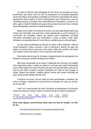 33
As aulas de Ciências eram planejadas de uma forma que houvesse um maior
envolvimento dos alunos como um todo. Eu apresentava os conteúdos planejando
várias estratégias onde pudesse contemplar as diferentes capacidades dos alunos.
Apresentava textos apenas no final do planejamento para sistematizar o que foi
trabalhado durante o processo. Havia experimentos no laboratório, na classe ou no
pátio, jogos e também trabalhos em grupo onde os alunos deveriam fazer cartazes
colocando pesquisas, gravuras ou fazendo desenhos.
Dessa forma todos contribuíram de acordo com suas capacidades naquilo que
tinham mais facilidade. Uns escreviam, outros desenhavam e outros pintavam ou
recortavam. Os conteúdos, sempre que possível eram trabalhados utilizando
diferentes estratégias para que envolvessem a todos os alunos, então esses
conteúdos eram apresentados de forma lúdica e acadêmica para a sistematização.
Um dos temas trabalhados em Ciências foi sobre o Meio Ambiente. Além de
textos apresentei filmes, excursão e aula no laboratório. Montei um jogo com
dados e os alunos faziam o percurso onde todos tinham que caminhar de acordo
com o número obtido nos dados e com as regras de cada número.
Esse mesmo tipo de jogo foi utilizado no desenvolvimento do planejamento de
Estudos Sociais para o estudo das Regras de Trânsito.
Não houve necessidade de se mudar a disposição das carteiras, pois sempre
achei importante dispor a classe em duplas ou trios para que todos trabalhassem
juntos. Essas duplas iam sendo alteradas com uma certa periodicidade, para que no
final do ano todos os alunos tivessem trabalhado com todos os seus colegas da
classe. Sempre que possível, também planejo tarefas para serem realizadas em
grupo. Esses grupos também não são fixos.
O objetivo era fazer com que todos os alunos aprendessem a trabalhar com
todos os colegas, respeitando as características individuais de cada um, aceitan-
do-os como são.
Como tive a oportunidade de fazer alterações no planejamento já existente
tendo como objetivo atender a todos, foi possível atingir os objetivos propostos.”
[12]
CASSAS, Mara Rosana. Utopia Possível. [artigo online]. Disponível
em :http://www.saci.org.br/?modulo=akemi¶metro=10702>. A autora é pedagoga e não possui
especialização na área de deficiência.
Estas eram algumas características desse aluno em fase de inclusão, no início
do ano:
• Circulava muito pela escola, ficava pouco em sala de aula;
• Preferia brincar a estudar;
 
