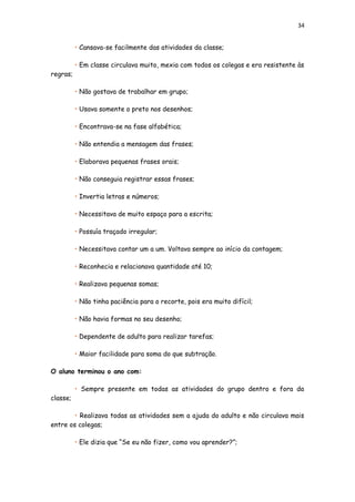 34
• Cansava-se facilmente das atividades da classe;
• Em classe circulava muito, mexia com todos os colegas e era resistente às
regras;
• Não gostava de trabalhar em grupo;
• Usava somente o preto nos desenhos;
• Encontrava-se na fase alfabética;
• Não entendia a mensagem das frases;
• Elaborava pequenas frases orais;
• Não conseguia registrar essas frases;
• Invertia letras e números;
• Necessitava de muito espaço para a escrita;
• Possuía traçado irregular;
• Necessitava contar um a um. Voltava sempre ao início da contagem;
• Reconhecia e relacionava quantidade até 10;
• Realizava pequenas somas;
• Não tinha paciência para o recorte, pois era muito difícil;
• Não havia formas no seu desenho;
• Dependente de adulto para realizar tarefas;
• Maior facilidade para soma do que subtração.
O aluno terminou o ano com:
• Sempre presente em todas as atividades do grupo dentro e fora da
classe;
• Realizava todas as atividades sem a ajuda do adulto e não circulava mais
entre os colegas;
• Ele dizia que “Se eu não fizer, como vou aprender?”;
 