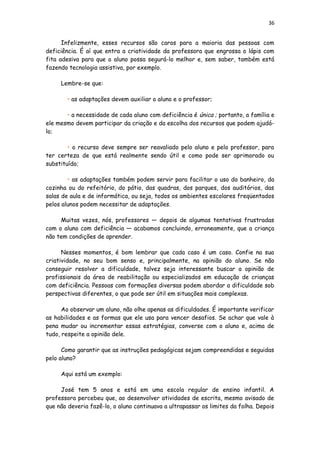 36
Infelizmente, esses recursos são caros para a maioria das pessoas com
deficiência. É aí que entra a criatividade da professora que engrossa o lápis com
fita adesiva para que o aluno possa segurá-lo melhor e, sem saber, também está
fazendo tecnologia assistiva, por exemplo.
Lembre-se que:
• as adaptações devem auxiliar o aluno e o professor;
• a necessidade de cada aluno com deficiência é única ; portanto, a família e
ele mesmo devem participar da criação e da escolha dos recursos que podem ajudá-
lo;
• o recurso deve sempre ser reavaliado pelo aluno e pelo professor, para
ter certeza de que está realmente sendo útil e como pode ser aprimorado ou
substituído;
• as adaptações também podem servir para facilitar o uso do banheiro, da
cozinha ou do refeitório, do pátio, das quadras, dos parques, dos auditórios, das
salas de aula e de informática, ou seja, todos os ambientes escolares freqüentados
pelos alunos podem necessitar de adaptações.
Muitas vezes, nós, professores — depois de algumas tentativas frustradas
com o aluno com deficiência — acabamos concluindo, erroneamente, que a criança
não tem condições de aprender.
Nesses momentos, é bom lembrar que cada caso é um caso. Confie na sua
criatividade, no seu bom senso e, principalmente, na opinião do aluno. Se não
conseguir resolver a dificuldade, talvez seja interessante buscar a opinião de
profissionais da área de reabilitação ou especializados em educação de crianças
com deficiência. Pessoas com formações diversas podem abordar a dificuldade sob
perspectivas diferentes, o que pode ser útil em situações mais complexas.
Ao observar um aluno, não olhe apenas as dificuldades. É importante verificar
as habilidades e as formas que ele usa para vencer desafios. Se achar que vale à
pena mudar ou incrementar essas estratégias, converse com o aluno e, acima de
tudo, respeite a opinião dele.
Como garantir que as instruções pedagógicas sejam compreendidas e seguidas
pelo aluno?
Aqui está um exemplo:
José tem 5 anos e está em uma escola regular de ensino infantil. A
professora percebeu que, ao desenvolver atividades de escrita, mesmo avisado de
que não deveria fazê-lo, o aluno continuava a ultrapassar os limites da folha. Depois
 