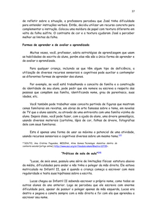 37
de refletir sobre a situação, a professora percebeu que José tinha dificuldade
para entender instruções verbais. Então, decidiu utilizar um recurso concreto para
complementar a instrução. Colocou uma moldura de papel com textura diferente em
volta da folha sulfite. O contraste de cor e a textura ajudaram José a perceber
melhor os limites da folha.
Formas de aprender e de avaliar o aprendizado
Muitas vezes, você, professor, adota estratégias de aprendizagem que usam
as habilidades de escrita do aluno, porém elas não são a única forma de aprender e
de avaliar o aprendizado.
Para qualquer criança, incluindo as que têm algum tipo de deficiência, a
utilização de diversos recursos sensoriais e cognitivos pode auxiliar a contemplar
as diferentes formas de aprender dos alunos.
Por exemplo, se você está trabalhando o conceito de família e a construção
da identidade de seu aluno, pode pedir que ele nomeie ou escreva a respeito das
pessoas que compõem sua família, identificando nome, grau de parentesco, suas
idades, etc.
Você também pode trabalhar esse conceito partindo de figuras que mostram
cenas familiares em revistas, em obras de arte famosas sobre o tema, em novelas
de TV que o aluno assiste, ou através de uma entrevista com uma família vizinha do
aluno. Depois disso, você pode fazer, com a ajuda do aluno, uma árvore genealógica,
usando diversos materiais (cartolina, lápis de cor, folhas de árvore, fotografias
dele com seus familiares.
Esta é apenas uma forma de usar ao máximo o potencial de uma atividade,
usando recursos sensoriais e cognitivos diversos sobre um mesmo tema.[13]
[13]
SOUTO, Ana Cristina Fagundes, MEDINA, Aline Gomes.Tecnologia Assistiva dentro do
contexto escolar.[artigo online].:http://www.saci.org.br/?modulo=akemi¶metro=12735>.
“Práticas de sala de aula”[14]
“Lucas, de seis anos, possuía uma série de limitações físicas: estatura abaixo
da média, dificuldades para andar e não tinha o polegar da mão direita. Ele estava
matriculado no Infantil II, que é quando a criança começa a escrever com mais
regularidade e testa suas hipóteses sobre a escrita.
Lucas chegou ao Infantil II sabendo escrever o próprio nome, como todos os
outros alunos do ano anterior. Logo se percebeu que ele escrevia com enorme
dificuldade pois, apesar de possuir o polegar apenas da mão esquerda, Lucas era
destro e pegava a caneta sempre com a mão direita e foi com ela que aprendeu a
escrever seu nome.
 