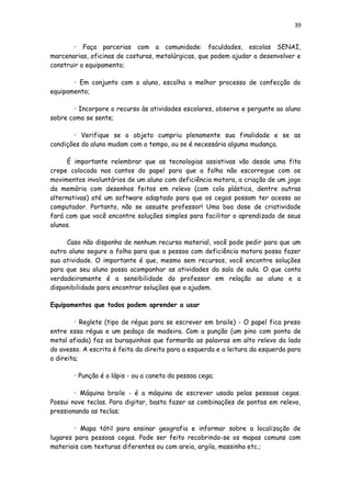 39
• Faça parcerias com a comunidade: faculdades, escolas SENAI,
marcenarias, oficinas de costuras, metalúrgicas, que podem ajudar a desenvolver e
construir o equipamento;
• Em conjunto com o aluno, escolha o melhor processo de confecção do
equipamento;
• Incorpore o recurso às atividades escolares, observe e pergunte ao aluno
sobre como se sente;
• Verifique se o objeto cumpriu plenamente sua finalidade e se as
condições do aluno mudam com o tempo, ou se é necessária alguma mudança.
É importante relembrar que as tecnologias assistivas vão desde uma fita
crepe colocada nos cantos do papel para que a folha não escorregue com os
movimentos involuntários de um aluno com deficiência motora, a criação de um jogo
da memória com desenhos feitos em relevo (com cola plástica, dentre outras
alternativas) até um software adaptado para que os cegos possam ter acesso ao
computador. Portanto, não se assuste professor! Uma boa dose de criatividade
fará com que você encontre soluções simples para facilitar o aprendizado de seus
alunos.
Caso não disponha de nenhum recurso material, você pode pedir para que um
outro aluno segure a folha para que a pessoa com deficiência motora possa fazer
sua atividade. O importante é que, mesmo sem recursos, você encontre soluções
para que seu aluno possa acompanhar as atividades da sala de aula. O que conta
verdadeiramente é a sensibilidade do professor em relação ao aluno e a
disponibilidade para encontrar soluções que o ajudem.
Equipamentos que todos podem aprender a usar
• Reglete (tipo de régua para se escrever em braile) - O papel fica preso
entre essa régua e um pedaço de madeira. Com a punção (um pino com ponta de
metal afiada) faz os buraquinhos que formarão as palavras em alto relevo do lado
do avesso. A escrita é feita da direita para a esquerda e a leitura da esquerda para
a direita;
• Punção é o lápis - ou a caneta da pessoa cega;
• Máquina braile - é a máquina de escrever usada pelas pessoas cegas.
Possui nove teclas. Para digitar, basta fazer as combinações de pontos em relevo,
pressionando as teclas;
• Mapa tátil para ensinar geografia e informar sobre a localização de
lugares para pessoas cegas. Pode ser feito recobrindo-se os mapas comuns com
materiais com texturas diferentes ou com areia, argila, massinha etc.;
 