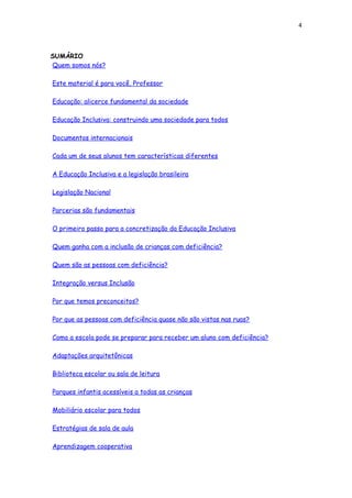 4
SUMÁRIO
Quem somos nós?
Este material é para você, Professor
Educação: alicerce fundamental da sociedade
Educação Inclusiva: construindo uma sociedade para todos
Documentos internacionais
Cada um de seus alunos tem características diferentes
A Educação Inclusiva e a legislação brasileira
Legislação Nacional
Parcerias são fundamentais
O primeiro passo para a concretização da Educação Inclusiva
Quem ganha com a inclusão de crianças com deficiência?
Quem são as pessoas com deficiência?
Integração versus Inclusão
Por que temos preconceitos?
Por que as pessoas com deficiência quase não são vistas nas ruas?
Como a escola pode se preparar para receber um aluno com deficiência?
Adaptações arquitetônicas
Biblioteca escolar ou sala de leitura
Parques infantis acessíveis a todas as crianças
Mobiliário escolar para todos
Estratégias de sala de aula
Aprendizagem cooperativa
 