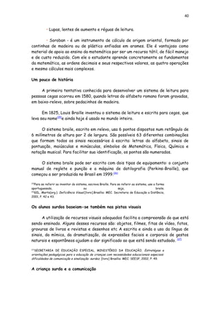 40
• Lupas, lentes de aumento e réguas de leitura.
• Soroban - é um instrumento de cálculo de origem oriental, formado por
continhas de madeira ou de plástico enfiadas em arames. Ele é vantajoso como
material de apoio ao ensino da matemática por ser um recurso tátil, de fácil manejo
e de custo reduzido. Com ele o estudante aprende concretamente os fundamentos
da matemática, as ordens decimais e seus respectivos valores, as quatro operações
e mesmo cálculos mais complexos.
Um pouco de história
A primeira tentativa conhecida para desenvolver um sistema de leitura para
pessoas cegas ocorreu em 1580, quando letras do alfabeto romano foram gravadas,
em baixo-relevo, sobre pedacinhos de madeira.
Em 1825, Louis Braille inventou o sistema de leitura e escrita para cegos, que
leva seu nome[15]
e ainda hoje é usado no mundo inteiro.
O sistema braile, escrito em relevo, usa 6 pontos dispostos num retângulo de
6 milímetros de altura por 2 de largura. São possíveis 63 diferentes combinações
que formam todos os sinais necessários à escrita: letras do alfabeto, sinais de
pontuação, maiúsculas e minúsculas, símbolos de Matemática, Física, Química e
notação musical. Para facilitar sua identificação, os pontos são numerados.
O sistema braile pode ser escrito com dois tipos de equipamento: o conjunto
manual de reglete e punção e a máquina de datilografia (Perkins-Braille), que
começou a ser produzida no Brasil em 1999.[16]
[15]
Para se referir ao inventor do sistema, escreva Braille. Para se referir ao sistema, use a forma
aportuguesada, ou seja, braile.
[16]
GIL, Marta(org.). Deficiência Visual.[livro].Brasília: MEC. Secretaria de Educação a Distância,
2001, P. 42 e 43.
Os alunos surdos baseiam-se também nas pistas visuais
A utilização de recursos visuais adequados facilita a compreensão do que está
sendo ensinado. Alguns desses recursos são: objetos, filmes, fitas de vídeo, fotos,
gravuras de livros e revistas e desenhos etc A escrita e ainda o uso da língua de
sinais, da mímica, da dramatização, de expressões faciais e corporais de gestos
naturais e espontâneos ajudam a dar significado ao que está sendo estudado. [17]
[17]
SECRETARIA DE EDUCAÇÃO ESPECIAL, MINISTÉRIO DA EDUCAÇÃO. Estratégias e
orientações pedagógicas para a educação de crianças com necessidades educacionais especiais:
dificuldades de comunicação e sinalização: surdez. [livro] Brasília: MEC; SEESP, 2002, P. 49.
A criança surda e a comunicação
 