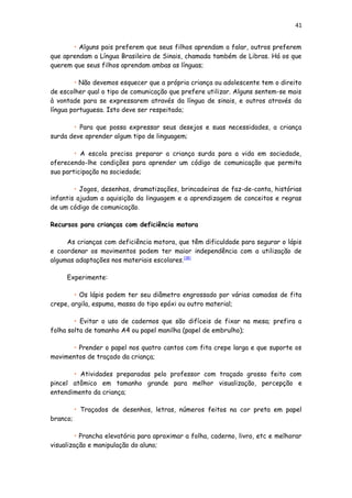 41
• Alguns pais preferem que seus filhos aprendam a falar, outros preferem
que aprendam a Língua Brasileira de Sinais, chamada também de Libras. Há os que
querem que seus filhos aprendam ambas as línguas;
• Não devemos esquecer que a própria criança ou adolescente tem o direito
de escolher qual o tipo de comunicação que prefere utilizar. Alguns sentem-se mais
à vontade para se expressarem através da língua de sinais, e outros através da
língua portuguesa. Isto deve ser respeitado;
• Para que possa expressar seus desejos e suas necessidades, a criança
surda deve aprender algum tipo de linguagem;
• A escola precisa preparar a criança surda para a vida em sociedade,
oferecendo-lhe condições para aprender um código de comunicação que permita
sua participação na sociedade;
• Jogos, desenhos, dramatizações, brincadeiras de faz-de-conta, histórias
infantis ajudam a aquisição da linguagem e a aprendizagem de conceitos e regras
de um código de comunicação.
Recursos para crianças com deficiência motora
As crianças com deficiência motora, que têm dificuldade para segurar o lápis
e coordenar os movimentos podem ter maior independência com a utilização de
algumas adaptações nos materiais escolares.[18]
Experimente:
• Os lápis podem ter seu diâmetro engrossado por várias camadas de fita
crepe, argila, espuma, massa do tipo epóxi ou outro material;
• Evitar o uso de cadernos que são difíceis de fixar na mesa; prefira a
folha solta de tamanho A4 ou papel manilha (papel de embrulho);
• Prender o papel nos quatro cantos com fita crepe larga e que suporte os
movimentos de traçado da criança;
• Atividades preparadas pelo professor com traçado grosso feito com
pincel atômico em tamanho grande para melhor visualização, percepção e
entendimento da criança;
• Traçados de desenhos, letras, números feitos na cor preta em papel
branco;
• Prancha elevatória para aproximar a folha, caderno, livro, etc e melhorar
visualização e manipulação do aluno;
 