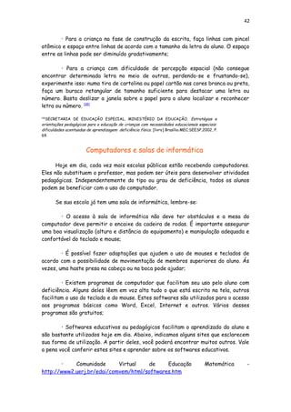 42
• Para a criança na fase de construção da escrita, faça linhas com pincel
atômico e espaço entre linhas de acordo com o tamanho da letra do aluno. O espaço
entre as linhas pode ser diminuído gradativamente;
• Para a criança com dificuldade de percepção espacial (não consegue
encontrar determinada letra no meio de outras, perdendo-se e frustando-se),
experimente isso: numa tira de cartolina ou papel cartão nas cores branca ou preta,
faça um buraco retangular de tamanho suficiente para destacar uma letra ou
número. Basta deslizar a janela sobre o papel para o aluno localizar e reconhecer
letra ou número. [18]
[18]
SECRETARIA DE EDUCAÇÃO ESPECIAL, MINISTÉRIO DA EDUCAÇÃO. Estratégias e
orientações pedagógicas para a educação de crianças com necessidades educacionais especiais:
dificuldades acentuadas de aprendizagem: deficiência física. [livro] Brasília:MEC;SEESP,2002, P.
69.
Computadores e salas de informática
Hoje em dia, cada vez mais escolas públicas estão recebendo computadores.
Eles não substituem o professor, mas podem ser úteis para desenvolver atividades
pedagógicas. Independentemente do tipo ou grau de deficiência, todos os alunos
podem se beneficiar com o uso do computador.
Se sua escola já tem uma sala de informática, lembre-se:
• O acesso à sala de informática não deve ter obstáculos e a mesa do
computador deve permitir o encaixe da cadeira de rodas. É importante assegurar
uma boa visualização (altura e distância do equipamento) e manipulação adequada e
confortável do teclado e mouse;
• É possível fazer adaptações que ajudem o uso de mouses e teclados de
acordo com a possibilidade de movimentação de membros superiores do aluno. Ás
vezes, uma haste presa na cabeça ou na boca pode ajudar;
• Existem programas de computador que facilitam seu uso pelo aluno com
deficiência. Alguns deles lêem em voz alta tudo o que está escrito na tela, outros
facilitam o uso do teclado e do mouse. Estes softwares são utilizados para o acesso
aos programas básicos como Word, Excel, Internet e outros. Vários desses
programas são gratuitos;
• Softwares educativos ou pedagógicos facilitam o aprendizado do aluno e
são bastante utilizados hoje em dia. Abaixo, indicamos alguns sites que esclarecem
sua forma de utilização. A partir deles, você poderá encontrar muitos outros. Vale
a pena você conferir estes sites e aprender sobre os softwares educativos.
• Comunidade Virtual de Educação Matemática -
http://www2.uerj.br/edai/comvem/html/softwares.htm
 