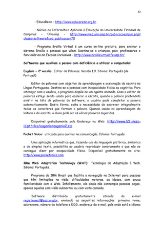43
• EducaRede - http://www.educarede.org.br
• Núcleo de Informática Aplicada à Educação da Universidade Estadual de
Campinas - Unicamp - http://www.nied.unicamp.br/publicacoes/pub.php?
classe=software&cod_publicacao=70
• Programa Braille Virtual é um curso on-line gratuito, para ensinar o
sistema Braille a pessoas que vêem. Destina-se a crianças, pais, professores e
funcionários de Escolas Inclusivas - http://www.braillevirtual.fe.usp.br/
Softwares que auxiliam a pessoa com deficiência a utilizar o computador
Eugênio – 2a
versão: Editor de Palavras. Versão 1.0. Idioma: Português (de
Portugal)
Editor de palavras com objetivo de aprendizagem e aceleração da escrita na
Língua Portuguesa. Destina-se a pessoas com incapacidade física ou cognitiva. Para
interagir com o usuário, o programa dispõe de um agente animado. Caso o editor de
palavras esteja sendo usado para acelerar a escrita, quando a palavra pretendida
existir na lista de palavras do software, o usuário pode completar a palavra
automaticamente. Desta forma, evita a necessidade de escrever integralmente
todos os caracteres que formam a palavra. Quando usado na aprendizagem da
leitura e da escrita, o aluno pode ler as várias palavras sugeridas.
Disponível gratuitamente pelo Endereço na Web: http://www.l2f.inesc-
id.pt/~lco/eugenio/eugenio2.zip
Pocket Voice: utilizado para auxiliar na comunicação. Idioma: Português
Uma aplicação informática que, fazendo uso da linguagem pictórica, simbólica
e do simples texto, possibilita ao usuário reproduzir sonoramente o que não se
consegue dizer por incapacidade física. Disponível gratuitamente no site:
http://www.pocketvoice.com
IBM Web Adaptation Technology (WAT): Tecnologia de Adaptação à Web.
Idioma: Português.
Programa da IBM Brasil que facilita a navegação na Internet para pessoas
que têm limitações na visão, dificuldades motoras, ou idosos, com pouca
familiaridade com a Web. Infelizmente, ela ainda não contempla pessoas cegas,
apenas aquelas com visão subnormal ou com vista cansada.
Software distribuído gratuitamente através do e-mail
registrowat@saci.org.br, enviando as seguintes informações: primeiro nome,
sobrenome, número do telefone e DDD, endereço de e-mail, país onde está e idioma
 