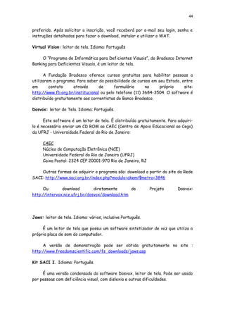 44
preferido. Após solicitar a inscrição, você receberá por e-mail seu login, senha e
instruções detalhadas para fazer o download, instalar e utilizar o WAT.
Virtual Vision: leitor de tela. Idioma: Português
O “Programa de Informática para Deficientes Visuais”, do Bradesco Internet
Banking para Deficientes Visuais, é um leitor de tela.
A Fundação Bradesco oferece cursos gratuitos para habilitar pessoas a
utilizarem o programa. Para saber da possibilidade de cursos em seu Estado, entre
em contato através de formulário no próprio site:
http://www.fb.org.br/institucional ou pelo telefone (11) 3684-3504. O software é
distribuído gratuitamente aos correntistas do Banco Bradesco.
Dosvox: leitor de Tela. Idioma: Português.
Este software é um leitor de tela. É distribuído gratuitamente. Para adquiri-
lo é necessário enviar um CD ROM ao CAEC (Centro de Apoio Educacional ao Cego)
da UFRJ - Universidade Federal do Rio de Janeiro:
CAEC
Núcleo de Computação Eletrônica (NCE)
Universidade Federal do Rio de Janeiro (UFRJ)
Caixa Postal: 2324 CEP 20001-970 Rio de Janeiro, RJ
Outras formas de adquirir o programa são: download a partir do site da Rede
SACI: http://www.saci.org.br/index.php?modulo=akemi¶metro=3846
Ou download diretamente do Projeto Dosvox:
http://intervox.nce.ufrj.br/dosvox/download.htm
Jaws: leitor de tela. Idioma: vários, inclusive Português.
É um leitor de tela que possui um software sintetizador de voz que utiliza a
própria placa de som do computador.
A versão de demonstração pode ser obtida gratuitamente no site :
http://www.freedomscientific.com/fs_downloads/jaws.asp
Kit SACI I. Idioma: Português.
É uma versão condensada do software Dosvox, leitor de tela. Pode ser usado
por pessoas com deficiência visual, com dislexia e outras dificuldades.
 