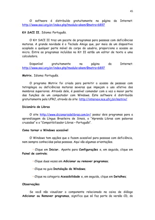 45
O software é distribuído gratuitamente na página da Internet:
http://www.saci.org.br/index.php?modulo=akemi¶metro=6897
Kit SACI II. Idioma: Português.
O Kit SACI II traz um pacote de programas para pessoas com deficiências
motoras. A grande novidade é o Teclado Amigo que, por meio de um dispositivo
acoplado a qualquer parte móvel do corpo do usuário, proporciona o acesso ao
micro. Entre os programas incluídos no Kit II estão um editor de texto e uma
calculadora.
Disponível gratuitamente na página da Internet:
http://www.saci.org.br/index.php?modulo=akemi¶metro=6897
Motrix. Idioma: Português.
O programa Motrix foi criado para permitir o acesso de pessoas com
tetraplegia ou deficiências motoras severas que impeçam o uso efetivo dos
membros superiores. Através dele, é possível comandar com a voz a maior parte
das funções de um computador com Windows. Este software é distribuído
gratuitamente pela UFRJ, através do site: http://intervox.nce.ufrj.br/motrix/
Dicionário de Libras
O site http://www.dicionariodelibras.com.br/ possui dois programas para a
aprendizagem da Língua Brasileira de Sinais, o “Aprenda Libras com palavras
cruzadas” e o “Compatibilizador Libras – Português”.
Como tornar o Windows acessível
O Windows tem opções que o fazem acessível para pessoas com deficiência,
nem sempre conhecidas pelas pessoas. Aqui vão algumas orientações.
• Clique em Iniciar. Aponte para Configurações e, em seguida, clique em
Painel de controle;
• Clique duas vezes em Adicionar ou remover programas;
• Clique no guia Instalação do Windows;
• Clique na categoria Acessibilidade e, em seguida, clique em Detalhes;
Observações
Se você não visualizar o componente relacionado na caixa de diálogo
Adicionar ou Remover programas, significa que só faz parte da versão CD, do
 