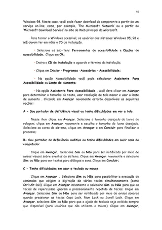 46
Windows 98. Neste caso, você pode fazer download do componente a partir de um
serviço on-line, como, por exemplo, ‘The Microsoft Network’ ou a partir do
‘Microsoft Download Service’ no site da Web principal da Microsoft.
Para tornar o Windows acessível, os usuários dos sistemas Windows 95, 98 e
ME devem ter em mãos o CD de instalação.
• Selecione os sub-itens: Ferramentas de acessibilidade e Opções de
acessibilidade. Clique em Ok;
• Insira o CD de instalação e aguarde o término da instalação;
• Clique em Iniciar – Programas -Acessórios – Acessibilidade;
• Na opção Acessibilidade você pode selecionar Assistente Para
Acessibilidade ou Lente de Aumento;
• Na opção Assistente Para Acessibilidade , você deve clicar em Avançar
para determinar o tamanho do texto, usar resolução de tela menor e usar a lente
de aumento . Clicando em Avançar novamente estarão disponíveis as seguintes
opções :
A - Sou portador de deficiência visual ou tenho dificuldades em ver a tela
Nesse item clique em Avançar. Selecione o tamanho desejado da barra de
rolagem; clique em Avançar novamente e escolha o tamanho do ícone desejado.
Selecione as cores do sistema, clique em Avançar e em Concluir para finalizar o
processo;
B- Sou portador de deficiência auditiva ou tenho dificuldades em ouvir sons do
computador
Clique em Avançar. Selecione Sim ou Não para ser notificado por meio de
avisos visuais sobre eventos do sistema. Clique em Avançar novamente e selecione
Sim ou Não para ver textos para diálogos e sons. Clique em Concluir;
C - Tenho dificuldades em usar o teclado ou mouse
Clique em Avançar . Selecione Sim ou Não para possibilitar a execução de
comandos que exigem a digitação de várias teclas simultaneamente (como
Ctrl+Alt+Del). Clique em Avançar novamente e selecione Sim ou Não para que as
teclas de repercussão ignorem o pressionamento repetido de teclas. Clique em
Avançar. Selecione Sim ou Não para ser notificado por meio de avisos sonoros
quando pressionar as teclas Caps Lock, Num Lock ou Scroll Lock. Clique em
Avançar, selecione Sim ou Não para que a ajuda do teclado seja exibida sempre
que disponível (para usuários que não utilizem o mouse). Clique em Avançar,
 