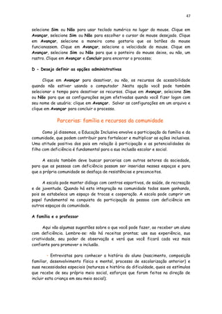 47
selecione Sim ou Não para usar teclado numérico no lugar do mouse. Clique em
Avançar, selecione Sim ou Não para escolher o cursor de mouse desejado. Clique
em Avançar, selecione a maneira como gostaria que os botões do mouse
funcionassem. Clique em Avançar, selecione a velocidade do mouse. Clique em
Avançar, selecione Sim ou Não para que o ponteiro do mouse deixe, ou não, um
rastro. Clique em Avançar e Concluir para encerrar o processo;
D - Desejo definir as opções administrativas
Clique em Avançar para desativar, ou não, os recursos de acessibilidade
quando não estiver usando o computador .Nesta opção você pode também
selecionar o tempo para desativar os recursos. Clique em Avançar, selecione Sim
ou Não para que as configurações sejam efetivadas quando você fizer logon com
seu nome de usuário; clique em Avançar. Salvar as configurações em um arquivo e
clique em Avançar para concluir o processo.
Parcerias: família e recursos da comunidade
Como já dissemos, a Educação Inclusiva envolve a participação da família e da
comunidade, que podem contribuir para fortalecer e multiplicar as ações inclusivas.
Uma atitude positiva dos pais em relação à participação e as potencialidades do
filho com deficiência é fundamental para a sua inclusão escolar e social.
A escola também deve buscar parcerias com outros setores da sociedade,
para que as pessoas com deficiência possam ser inseridas nesses espaços e para
que a própria comunidade se desfaça de resistências e preconceitos.
A escola pode manter diálogo com centros esportivos, de saúde, de recreação
e de juventude. Quando há esta integração na comunidade todos saem ganhando,
pois se estabelece um espaço de trocas e cooperação. A escola pode cumprir um
papel fundamental na conquista da participação da pessoa com deficiência em
outros espaços da comunidade.
A família e o professor
Aqui vão algumas sugestões sobre o que você pode fazer, ao receber um aluno
com deficiência. Lembre-se: não há receitas prontas; use sua experiência, sua
criatividade, seu poder de observação e verá que você ficará cada vez mais
confiante para promover a inclusão.
• Entrevistas para conhecer a história do aluno (nascimento, composição
familiar, desenvolvimento físico e mental, processo de escolarização anterior) e
suas necessidades especiais (natureza e história da dificuldade, quais os estímulos
que recebe de seu próprio meio social, esforços que foram feitos na direção de
incluir esta criança em seu meio social);
 