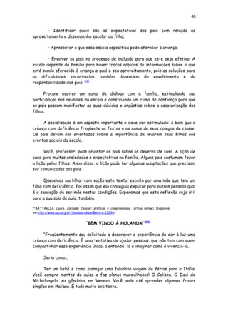 48
• Identificar quais são as expectativas dos pais com relação ao
aproveitamento e desempenho escolar do filho;
• Apresentar o que essa escola específica pode oferecer à criança;
• Envolver os pais no processo de inclusão para que este seja efetivo. A
escola depende da família para haver trocas rápidas de informações sobre o que
está sendo oferecido à criança e qual o seu aproveitamento, pois as soluções para
as dificuldades encontradas também dependem do envolvimento e da
responsabilidade dos pais. [19]
Procure manter um canal de diálogo com a família, estimulando sua
participação nas reuniões da escola e construindo um clima de confiança para que
os pais possam manifestar as suas dúvidas e angústias sobre a escolarização dos
filhos.
A socialização é um aspecto importante e deve ser estimulada: é bom que a
criança com deficiência freqüente as festas e as casas de seus colegas de classe.
Os pais devem ser orientados sobre a importância de levarem seus filhos aos
eventos sociais da escola.
Você, professor, pode orientar os pais sobre os deveres de casa. A lição de
casa gera muitas ansiedades e expectativas na família. Alguns pais costumam fazer
a lição pelos filhos. Além disso, a lição pode ter algumas adaptações que precisam
ser comunicadas aos pais.
Queremos partilhar com vocês este texto, escrito por uma mãe que tem um
filho com deficiência. Foi assim que ela conseguiu explicar para outras pessoas qual
é a sensação de ser mãe nestas condições. Esperamos que esta reflexão seja útil
para a sua sala de aula, também.
[19]
BATTAGLIA, Laura. Inclusão Escolar: práticas e compromissos. [artigo online]. Disponível
em:http://www.saci.org.br/?modulo=akemi¶metro=13298>.
“BEM VINDO À HOLANDA!”[20]
“Freqüentemente sou solicitada a descrever a experiência de dar à luz uma
criança com deficiência. É uma tentativa de ajudar pessoas, que não tem com quem
compartilhar essa experiência única, a entendê- la e imaginar como é vivenciá-la.
Seria como...
Ter um bebê é como planejar uma fabulosa viagem de férias para a Itália!
Você compra montes de guias e faz planos maravilhosos! O Coliseu. O Davi de
Michelangelo. As gôndolas em Veneza. Você pode até aprender algumas frases
simples em italiano. É tudo muito excitante.
 