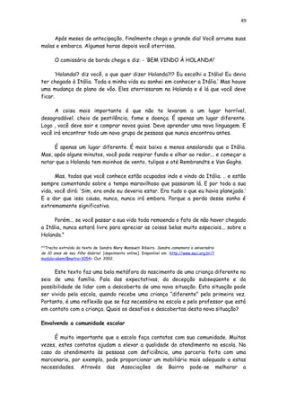 49
Após meses de antecipação, finalmente chega o grande dia! Você arruma suas
malas e embarca. Algumas horas depois você aterrissa.
O comissário de bordo chega e diz: - ‘BEM VINDO À HOLANDA!’
‘Holanda!? diz você, o que quer dizer Holanda?!? Eu escolhi a Itália! Eu devia
ter chegado à Itália. Toda a minha vida eu sonhei em conhecer a Itália.’ Mas houve
uma mudança de plano de vôo. Eles aterrissaram na Holanda e é lá que você deve
ficar.
A coisa mais importante é que não te levaram a um lugar horrível,
desagradável, cheio de pestilência, fome e doença. É apenas um lugar diferente.
Logo , você deve sair e comprar novos guias. Deve aprender uma nova linguagem. E
você irá encontrar todo um novo grupo de pessoas que nunca encontrou antes.
É apenas um lugar diferente. É mais baixo e menos ensolarado que a Itália.
Mas, após alguns minutos, você pode respirar fundo e olhar ao redor... e começar a
notar que a Holanda tem moinhos de vento, tulipas e até Rembrandts e Van Goghs.
Mas, todos que você conhece estão ocupados indo e vindo da Itália. .. e estão
sempre comentando sobre o tempo maravilhoso que passaram lá. E por toda a sua
vida, você dirá: ‘Sim, era onde eu deveria estar. Era tudo o que eu havia planejado.’
E a dor que isso causa, nunca, nunca irá embora. Porque a perda desse sonho é
extremamente significativa.
Porém... se você passar a sua vida toda remoendo o fato de não haver chegado
a Itália, nunca estará livre para apreciar as coisas belas muito especiais... sobre a
Holanda.”
[20]
Trecho extraído do texto de Sandra Mary Mansueti Ribeiro. Sandra comemora o aniversário
de 10 anos de seu filho Gabriel. [depoimento online]. Disponível em :http://www.saci.org.br/?
modulo=akemi¶metro=3054>. Out. 2002.
Este texto faz uma bela metáfora do nascimento de uma criança diferente no
seio de uma família. Fala das expectativas, da decepção subseqüente e da
possibilidade de lidar com a descoberta de uma nova situação. Esta situação pode
ser vivida pela escola, quando recebe uma criança “diferente” pela primeira vez.
Portanto, é uma reflexão que se faz necessária na escola e pelo professor que está
em contato com a criança. Quais os desafios e descobertas desta nova situação?
Envolvendo a comunidade escolar
É muito importante que a escola faça contatos com sua comunidade. Muitas
vezes, estes contatos ajudam a elevar a qualidade do atendimento na escola. No
caso do atendimento às pessoas com deficiência, uma parceria feita com uma
marcenaria, por exemplo, pode proporcionar um mobiliário mais adequado a estas
necessidades. Através das Associações de Bairro pode-se melhorar a
 