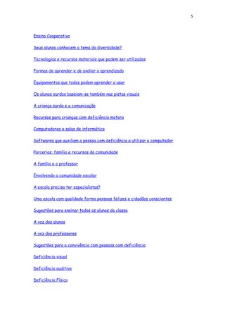 5
Ensino Cooperativo
Seus alunos conhecem o tema da diversidade?
Tecnologias e recursos materiais que podem ser utilizados
Formas de aprender e de avaliar o aprendizado
Equipamentos que todos podem aprender a usar
Os alunos surdos baseiam-se também nas pistas visuais
A criança surda e a comunicação
Recursos para crianças com deficiência motora
Computadores e salas de informática
Softwares que auxiliam a pessoa com deficiência a utilizar o computador
Parcerias: família e recursos da comunidade
A família e o professor
Envolvendo a comunidade escolar
A escola precisa ter especialistas?
Uma escola com qualidade forma pessoas felizes e cidadãos conscientes
Sugestões para ensinar todos os alunos da classe
A voz dos alunos
A voz dos professores
Sugestões para a convivência com pessoas com deficiência
Deficiência visual
Deficiência auditiva
Deficiência Física
 