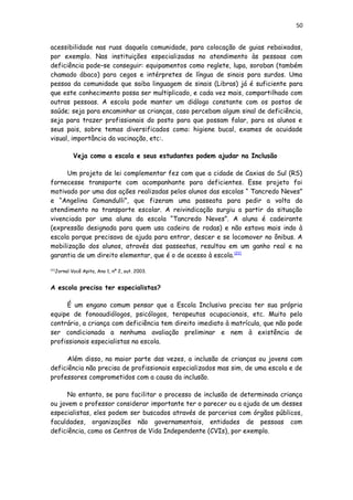 50
acessibilidade nas ruas daquela comunidade, para colocação de guias rebaixadas,
por exemplo. Nas instituições especializadas no atendimento às pessoas com
deficiência pode–se conseguir: equipamentos como reglete, lupa, soroban (também
chamado ábaco) para cegos e intérpretes de língua de sinais para surdos. Uma
pessoa da comunidade que saiba linguagem de sinais (Libras) já é suficiente para
que este conhecimento possa ser multiplicado, e cada vez mais, compartilhado com
outras pessoas. A escola pode manter um diálogo constante com os postos de
saúde; seja para encaminhar as crianças, caso percebam algum sinal de deficiência,
seja para trazer profissionais do posto para que possam falar, para os alunos e
seus pais, sobre temas diversificados como: higiene bucal, exames de acuidade
visual, importância da vacinação, etc:.
Veja como a escola e seus estudantes podem ajudar na Inclusão
Um projeto de lei complementar fez com que a cidade de Caxias do Sul (RS)
fornecesse transporte com acompanhante para deficientes. Esse projeto foi
motivado por uma das ações realizadas pelos alunos das escolas “ Tancredo Neves”
e “Angelina Comandulli”, que fizeram uma passeata para pedir a volta do
atendimento no transporte escolar. A reivindicação surgiu a partir da situação
vivenciada por uma aluna da escola “Tancredo Neves”. A aluna é cadeirante
(expressão designada para quem usa cadeira de rodas) e não estava mais indo à
escola porque precisava de ajuda para entrar, descer e se locomover no ônibus. A
mobilização dos alunos, através das passeatas, resultou em um ganho real e na
garantia de um direito elementar, que é o de acesso à escola.[21]
[21]
Jornal Você Apita, Ano 1, nº 2, out. 2003.
A escola precisa ter especialistas?
É um engano comum pensar que a Escola Inclusiva precisa ter sua própria
equipe de fonoaudiólogos, psicólogos, terapeutas ocupacionais, etc. Muito pelo
contrário, a criança com deficiência tem direito imediato à matrícula, que não pode
ser condicionada a nenhuma avaliação preliminar e nem à existência de
profissionais especialistas na escola.
Além disso, na maior parte das vezes, a inclusão de crianças ou jovens com
deficiência não precisa de profissionais especializados mas sim, de uma escola e de
professores comprometidos com a causa da inclusão.
No entanto, se para facilitar o processo de inclusão de determinada criança
ou jovem o professor considerar importante ter o parecer ou a ajuda de um desses
especialistas, eles podem ser buscados através de parcerias com órgãos públicos,
faculdades, organizações não governamentais, entidades de pessoas com
deficiência, como os Centros de Vida Independente (CVIs), por exemplo.
 