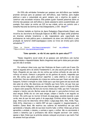 51
Os CVIs são entidades formadas por pessoas com deficiência que também
prestam serviços para as pessoas com deficiência, suas famílias, para órgãos
públicos e para a comunidade em geral, sempre com o objetivo de ajudar a
construir uma sociedade inclusiva. Eles podem ajudar fazendo palestras sobre os
direitos das pessoas com deficiência e dando assessoria sobre acessibilidade, por
exemplo. Para saber se existe um CVI na sua cidade, entre em contato com o
Conselho Nacional de Centros de Vida Independente, o CVI - Brasil[22]
.
Existem também os Centros de Apoio Pedagógico Especializado (Cape), uma
iniciativa da Secretaria de Educação Especial do MEC. Os Capes estão presentes
em diversos estados brasileiros e são responsáveis pela capacitação dos
professores da rede pública para o atendimento do aluno com deficiência e pela
produção de material didáticopedagógico (como os livros em braile) para estes
estudantes.[23]
[22]
Página na Internet: http://www.cvi-maringa.org.br/ E-mail: sec_cvi@uem.br
[23]
Página na Internet: http://portal.mec.gov.br/seesp
“Como aprender, se não há uma aposta de quem educa?”[24]
“Nosso imaginário social ainda vê as pessoas com deficiência com muitas
incapacidades e impossibilidades. Basta chegarmos mais perto delas para perceber
que isto não é verdade.
Fui conhecer Anna Luiza, que tem Síndrome de Down e está com 9 anos. Ela
está na segunda série do ensino Fundamental I, em uma escola particular em São
Paulo. Chegando em sua casa, ela me contou que estava voltando de uma aula de
reforço na escola. Comecei a perguntar se ela gostava da escola, respondeu que
sim. Me contou que adora praticar esportes: a cama elástica é um dos seus
preferidos. Com seu entusiasmo de criança me contou que quer fazer aula de vôlei,
basquete, futebol e natação no clube. Disse que o que mais gosta em sua escola são
das aulas de artes. Me descreveu um trabalho que havia feito, em que teve que
recortar vários triângulos, colá-los em uma folha de papel, colorir o fundo da folha
e depois colar purpurina. Na hora do recreio chama seu irmão, que tem 7 anos para
comprar o lanche com ela. Muitas vezes ele não quer ir, pois prefere brincar com
seus amigos. Então ela vai com suas amigas, compra o lanche e em seguida vai
brincar. Ela conta que no recreio brincam de pega-pega, esconde-esconde e pula
corda, mas do que ela mais gosta é do pega-pega. Existem vários tipos de pega-
pega. Anna Luiza me descreveu vários deles: o pega-pega Gelo, Vela, Avião, Fogo,
Hello Kitty, Americano e o inédito 007 em que o pegador é, imaginariamente, o
lendário James Bond. Me mostrou seu caderno de matemática em que está
aprendendo a tabuada, além de sua mais recente lição; o milhar. Disse que já havia
aprendido a unidade, a dezena, a centena e agora, o milhar. Me viu escrevendo à
caneta e lamentou que a professora não deixe ninguém escrever com caneta,
apenas a lápis. Disse que na próxima semana começam as provas e que neste final
de semana terá que estudar.
 
