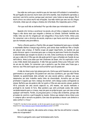 52
Sua mãe me conta que a matéria que ela tem mais dificuldade é a matemática.
No português ela escreve muito bem com letra bastão, mas atualmente aprendeu a
escrever com letra cursiva, porque quer escrever como todos os seus amigos. Ela é
muito ativa e se coloca muito nas situações. Sua mãe relata que uma vez ela chegou
chorando, disse que um colega a chamou de retardada. Ela respondeu para a filha:
-Por que você não se defendeu? Por que não disse que retardado era ele?
Quando isto tornou a acontecer na escola, ela já tinha a resposta na ponta da
língua e não deixa mais que ninguém a diminua ou ofenda. Defende também seu
irmão. Uma vez ele foi xingado por um coleguinha e ficou muito triste. Anna Luiza
foi conversar com a diretora da escola, explicou o que havia ocorrido e pediu para
que ela tomasse uma providência.
Tanto a Escola quanto a Família têm um papel fundamental para que a inclusão
e expressão destas crianças seja efetiva, pois estas duas instâncias têm a função
de educar uma criança. A família ocupa um papel importante, na medida em que
pode oferecer apoio e recursos para que a criança se posicione frente às situações
e adversidades que surgem na escola e na vida. Como aconteceu no exemplo acima,
em que a mãe diz à filha que ela não pode permitir que a ofendam em função de sua
deficiência. Anna Luiza sabe que tem Síndrome de Down, isto foi explicado a ela e
a seu irmão desde bem pequenos. A mãe fala que quando Anna Luiza tinha por volta
de um ano de idade, foi conversar com o pediatra, que lhe disse uma frase que a
marcou: sua filha será aquilo que você acreditar que ela possa ser.
A mãe de Anna Luiza tem planos para ela. Conta que está fazendo um curso de
gastronomia e se pergunta: Ela poderá ser uma boa cozinheira, por que não? Penso
também na possibilidade dela estudar em uma escola pública, conheço uma que
desenvolve um belo trabalho nesta linha da diversidade. Acredita que um bom
professor é aquele que tem o desejo de ensinar, este desejo acaba contagiando os
alunos. Reflete que ela poderia não ter posto a filha em uma escola comum, poderia
tê-la colocado em uma escola especial ou, até mesmo, em escola nenhuma e
protegê-la do mundo lá fora. Mas pondera que esta proteção acaba não sendo
verdadeiramente para a criança, mas sim para os próprios pais, que com isso evitam
qualquer sofrimento. Porém, os prejuízos para a criança são evidentes, porque são
privadas do convívio e participação no mundo. Coloca que sempre deixa Anna Luiza
ir comprar pão e sorvete na padaria. Com isso ela aprendeu a mexer com dinheiro e
sabe conferir o troco.”
[24]
IUMATTI, Ana Beatriz.Como aprender, se não há uma aposta de quem educa? [artigo online].
Disponível em: http://www.saci.org.br/?modulo=akemi¶metro=12737> set.2004.
Se você não capacita, não ensina esta criança, não faz ela enfrentar o mundo,
como ela irá aprender?
Esta é a pergunta com a qual terminamos este texto.
 
