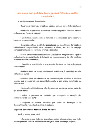 53
Uma escola com qualidade forma pessoas felizes e cidadãos
conscientes
A escola com ensino de qualidade:
• Favorece e incentiva a criação de laços de amizade entre todos os alunos;
• Considera os conteúdos acadêmicos como meios para se conhecer o mundo
e não como um fim em si mesmos;
• Estabelece parceria com as famílias e a comunidade para elaborar e
cumprir o projeto escolar;
• Favorece práticas e métodos pedagógicos que incentivam a formação de
conhecimento compartilhado entre professor e alunos, em vez de despejar
conteúdos formados por verdades prontas e acabadas;
• Adota a transversalidade curricular (estudos que integram vários tipos de
conhecimento) em substituição à obrigação do consumo passivo de informações e
de conhecimentos sem sentido;
• Incentiva a criatividade e a autonomia do aluno em busca do próprio
conhecimento;
• Prefere temas de estudo relacionados à realidade, à identidade social e
cultural dos alunos;
• Ensina o valor da diferença e da convivência para os alunos a partir do
exemplo dos professores e da comunidade escolar e pelo ensino ministrado nas
salas de aula;
• Desenvolve atividades que não destacam os alunos que sabem mais dos
que sabem menos;
• Adota o processo de avaliação que acompanha a evolução das
competências de cada aluno;
• Organiza as turmas escolares por ciclos de formação e de
desenvolvimento, respeitando o ritmo de cada um.
Sugestões para ensinar todos os alunos da classe
Você já pensou sobre isto?
• Convença-se que todos os seus alunos sabem alguma coisa e que todos
podem aprender, cada um de acordo com seu jeito e com seu tempo próprios;
 