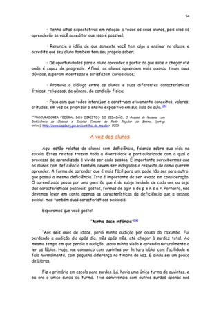 54
• Tenha altas expectativas em relação a todos os seus alunos, pois eles só
aprenderão se você acreditar que isso é possível;
• Renuncie à idéia de que somente você tem algo a ensinar na classe e
acredite que seu aluno também tem seu próprio saber;
• Dê oportunidades para o aluno aprender a partir do que sabe e chegar até
onde é capaz de progredir. Afinal, os alunos aprendem mais quando tiram suas
dúvidas, superam incertezas e satisfazem curiosidade;
• Promova o diálogo entre os alunos e suas diferentes características
étnicas, religiosas, de gênero, de condição física;
• Faça com que todos interajam e construam ativamente conceitos, valores,
atitudes, em vez de priorizar o ensino expositivo em sua sala de aula.[25]
[25]
PROCURADORIA FEDERAL DOS DIREITOS DO CIDADÃO, O Acesso de Pessoas com
Deficiência às Classes e Escolas Comuns da Rede Regular de Ensino, [artigo
online] :http://www.cepde.rj.gov.br/cartilha_do_mp.doc>. 2003.
A voz dos alunos
Aqui estão relatos de alunos com deficiência, falando sobre sua vida na
escola. Estes relatos trazem toda a diversidade e particularidade com a qual o
processo de aprendizado é vivido por cada pessoa. É importante percebermos que
os alunos com deficiência também devem ser indagados a respeito de como querem
aprender. A forma de aprender que é mais fácil para um, pode não ser para outro,
que possui a mesma deficiência. Isto é importante de ser levado em consideração.
O aprendizado passa por uma questão que é da subjetividade de cada um, ou seja
das características pessoais: gostos, formas de agir e de p e n s a r. Portanto, não
devemos levar em conta apenas as características da deficiência que a pessoa
possui, mas também suas características pessoais.
Esperamos que você goste!
“Minha doce infância”[26]
“Aos seis anos de idade, perdi minha audição por causa da caxumba. Fui
perdendo a audição dia após dia, mês após mês, até chegar à surdez total. Ao
mesmo tempo em que perdia a audição, usava minha visão e aprendia naturalmente a
ler os lábios. Hoje, me comunico com ouvintes por leitura labial com facilidade e
falo normalmente, com pequena diferença no timbre da voz. E ainda sei um pouco
de Libras.
Fiz o primário em escola para surdos. Lá, havia uma única turma de ouvintes, e
eu era o único surdo da turma. Tive convivência com outros surdos apenas nos
 