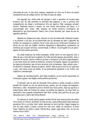 55
intervalos de aula. A vida dura começou realmente ao início da 5a
série do ensino
fundamental em um colégio militar. Eu tinha 12 anos de idade.
No segundo dia, minha mãe me obrigou a usar o aparelho de surdez pela
primeira vez. Eu não entendia os sentidos das palavras, e sim, a gritaria dos
companheiros de classe e professores. Era um suplício. Não conseguia estudar
direito. Passaram meses e meses: eu com minha auto-estima em baixa, e a
concentração pior ainda. Não esqueço da minha primeira professora de
Matemática, que praticamente ‘falava’ com a boca fechada, por causa do uso do
aparelho dentário.
Quando eu chegava em casa, chorava no colo de minha mãe. Passaram meses,
e eu prometi a ela que, se ela permitisse que eu deixasse de usar o aparelho de
surdez, eu conseguiria o diploma. Perdi o ano, pois já era tarde para recuperar as
notas. Eu era bom em Inglês, História, Geografia e Matemática, justamente as
matérias que exigiam leituras, concentração e silêncio. O português era um pavor,
apesar do meu mestre paciente.
Eu ainda lembrava da minha promessa, então voltei no ano seguinte com a
idéia de que a luta não havia acabado. Eu tinha perdido apenas uma batalha. Sem o
aparelho de surdez, sentia o silêncio da alma e recomecei a 5a série superdisposto,
e com boas notas em todas as matérias, inclusive Português. Apesar da ignorância
de alguns professores, que na hora da prova oral exclamavam: ‘Que cabeça vazia...’
ou durante a chamada: ‘Dormiu no ponto...falta!!!’. Mas na prova escrita eu ‘quebrava
o pau’, com notas acima da média. Aí os professores passaram a me tratar com
respeito e consideração.
Depois do reconhecimento, sem falsa modéstia, eu era muito requisitado na
turma para ajudar com Inglês, minha matéria preferida.
E descobri que na aula de educação física estava a minha vocação e eterna
paixão! No futebol eu era um perna-de-pau, porém, era um craque em basquete,
atletismo e vôlei. Atualmente pratico karatê (sou faixa preta, mas sou pacífico e
samaritano!), além de futebol de campo, na posição de zagueiro. Se faço falta no
adversário, saio jogando normalmente sem levar cartão, pois justifico ao juiz, que
não posso ouvir o apito das faltas (Risos).
Eu adorava (e ainda adoro) passar minhas férias com meus primos em minha
terra natal, no interior de Minas, no Vale do Aço, como prêmio pelos meus esforços
escolares. Era a curtição total: andar descalço na terra batida, chupar mangas no
alto da copa, andar a cavalo, cutucar boi com vara, nadar na cachoeira. À noite
fazer fogueira de lenha e assar batata-doce, pegar vaga-lumes...Sim, eu fui um
menino livre e feliz!”
[26]
SÁ, Maurício. Minha doce infância.[depoimento online]. Disponível em:
http://www.saci.org.br/index.php?modulo=akemi¶metro=7767>. Out. 2003. O autor é técnico em
Telecomunicações e possui deficiência auditiva.
 
