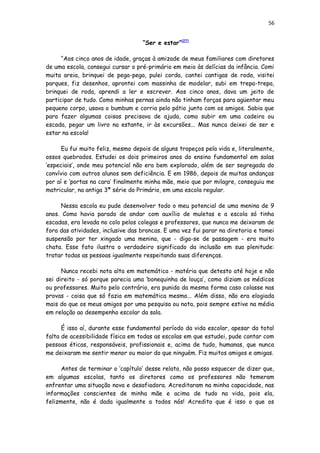56
“Ser e estar”[27]
“Aos cinco anos de idade, graças à amizade de meus familiares com diretores
de uma escola, consegui cursar o pré-primário em meio às delícias da infância. Comi
muita areia, brinquei de pega-pega, pulei corda, cantei cantigas de roda, visitei
parques, fiz desenhos, aprontei com massinha de modelar, subi em trepa-trepa,
brinquei de roda, aprendi a ler e escrever. Aos cinco anos, dava um jeito de
participar de tudo. Como minhas pernas ainda não tinham forças para agüentar meu
pequeno corpo, usava o bumbum e corria pelo pátio junto com os amigos. Sabia que
para fazer algumas coisas precisava de ajuda, como subir em uma cadeira ou
escada, pegar um livro na estante, ir às excursões... Mas nunca deixei de ser e
estar na escola!
Eu fui muito feliz, mesmo depois de alguns tropeços pela vida e, literalmente,
ossos quebrados. Estudei os dois primeiros anos do ensino fundamental em salas
‘especiais’, onde meu potencial não era bem explorado, além de ser segregada do
convívio com outros alunos sem deficiência. E em 1986, depois de muitas andanças
por aí e ‘portas na cara’ finalmente minha mãe, meio que por milagre, conseguiu me
matricular, na antiga 3ª série do Primário, em uma escola regular.
Nessa escola eu pude desenvolver todo o meu potencial de uma menina de 9
anos. Como havia parado de andar com auxílio de muletas e a escola só tinha
escadas, era levada no colo pelos colegas e professores, que nunca me deixaram de
fora das atividades, inclusive das broncas. E uma vez fui parar na diretoria e tomei
suspensão por ter xingado uma menina, que - diga-se de passagem - era muito
chata. Esse fato ilustra o verdadeiro significado da inclusão em sua plenitude:
tratar todas as pessoas igualmente respeitando suas diferenças.
Nunca recebi nota alta em matemática - matéria que detesto até hoje e não
sei direito - só porque parecia uma ‘bonequinha de louça’, como diziam os médicos
ou professores. Muito pelo contrário, era punida da mesma forma caso colasse nas
provas - coisa que só fazia em matemática mesmo... Além disso, não era elogiada
mais do que os meus amigos por uma pesquisa ou nota, pois sempre estive na média
em relação ao desempenho escolar da sala.
É isso aí, durante esse fundamental período da vida escolar, apesar da total
falta de acessibilidade física em todas as escolas em que estudei, pude contar com
pessoas éticas, responsáveis, profissionais e, acima de tudo, humanas, que nunca
me deixaram me sentir menor ou maior do que ninguém. Fiz muitos amigos e amigas.
Antes de terminar o ‘capítulo’ desse relato, não posso esquecer de dizer que,
em algumas escolas, tanto os diretores como os professores não temeram
enfrentar uma situação nova e desafiadora. Acreditaram na minha capacidade, nas
informações conscientes de minha mãe e acima de tudo na vida, pois ela,
felizmente, não é dada igualmente a todos nós! Acredito que é isso o que os
 