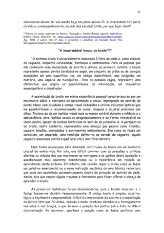 57
educadores devem ter em mente hoje em pleno século 21. A diversidade faz parte
da vida e, consequentemente, da vida das escolas! Então, por que fugir dela?”
[27]
Trecho do artigo publicado na Revista “Educação e Família”/Edição especial: Deficiência.
Editora Escala. Disponível em :http://www.saci.org.br/index.php?modulo=akemi¶metro=6186>.
Ago. 2003. A autora tem 27 anos, é jornalista e consultora em Inclusão Social. Tem
Osteogenesis Imperfecta (fragilidade óssea).
“A insustentável leveza do braile”[28]
“O sistema braile é universalmente associado à falta da visão e, como símbolo
de cegueira, desperta curiosidade, fantasias e sentimentos. Para as pessoas que
não conhecem essa modalidade de escrita e leitura, ao primeiro contato, o braile
representa apenas pontos bordados no papel, um conjunto de grãos ou de caroços
esculpidos em uma superfície lisa, um código indecifrável, uma incógnita, um
mistério, uma espécie de hieróglifos... Para as pessoas cegas, representa uma
alternativa que amplia as possibilidades de informação, um dispositivo
emancipatório e desafiador.
A assimilação do braile em minha experiência pessoal caracterizou-se por um
movimento dúbio e hesitante de aproximação e recuo, impregnado de sentido de
perda. Nasci com acuidade e campo visual reduzidos e utilizei recursos ópticos que
me possibilitavam o reconhecimento de cores, imagens e objetos próximos dos
olhos. Tratava-se de um resíduo visual mais ou menos estável durante a infância e a
adolescência; este resíduo esvaiu-se progressivamente e de forma irreversível na
idade adulta, apesar de minhas tentativas no sentido de preservá-lo. A perspectiva
do braile, neste contexto, representou uma ameaça que pesava como chumbo,
causava tensões, ansiedades e sentimentos ambivalentes. Era como se fosse um
veredicto, um atestado, uma rendição definitiva ao estado de cegueira, aquela
cegueira anunciada contra a qual lutei até a inevitável derrota.
Nem todos alcançavam esta dimensão conflituosa do braile em um momento
crucial de minha vida. Por isto, era difícil conviver com as pressões e críticas
abertas ou veladas dos que mostravam as vantagens e os ganhos desta aquisição e
questionavam meu aparente desinteresse ou a resistência em relação ao
aprendizado deste sistema. Entretanto, não convém impor o braile como se fosse
um paliativo emergencial ou a mera instrução mecânica de uma técnica redentora
que pode ser assimilada automaticamente diante da privação do sentido da visão.
Assim, tive que vencer alguns traumas e fantasmas para fazer aflorar o desejo de
aprender o braile.
As primeiras tentativas foram desanimadoras, pois a tensão muscular e a
fadiga faziam-me desistir temporariamente. O código braile é simples, objetivo,
lógico e facilmente compreensível. Difícil é a morosidade da escrita e a assimilação
da leitura tátil que foi árdua, tediosa e lenta; produzia dormência e formigamento
nas mãos e nos braços, o que tornava a posição dos pontos sob o tato de difícil
discriminação. Ao escrever, apertava o punção como se fosse perfurar uma
 