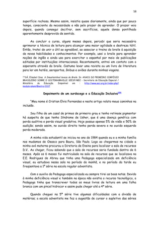 58
superfície rochosa. Mesmo assim, insistia quase diariamente, ainda que por pouco
tempo, consciente da necessidade e não pelo prazer de aprender. O prazer veio
depois, quando consegui decifrar, sem sacrifícios, aquele denso pontilhado
aparentemente desprovido de sentido.
Ao concluir o curso, alguns meses depois, percebi que seria necessário
aprimorar a técnica de leitura para alcançar uma maior agilidade e destreza tátil.
Então, tratei de unir o útil ao agradável, ao associar o treino do braile à aquisição
de novas habilidades e conhecimentos. Por exemplo, usei o braile para aprender
noções de inglês e ainda uso para exercitar o espanhol por meio de publicações
editadas por instituições internacionais. Recentemente, entrei em contato com o
esperanto através do braile. Costumo levar uma revista ou um livro de literatura
para ler em hotéis, aeroportos, ônibus e aviões durante minhas viagens.
[28]
SÁ, Elisabet Dias. A Insustentável leveza do Braile. In: ANAIS DO PRIMEIRO SIMPÓSIO
BRASILEIRO SOBRE O SISTEMABRAILLE SEESP/MEC - Secretaria de Educação Especial /
Ministério da Educação. Disponível em : http://www.saci.org.br/index.php?
modulo=akemi¶metro=11117
Depoimento de um surdocego e a Educação Inclusiva[29]
“Meu nome é Cristian Elvis Fernandes e neste artigo relato meus caminhos na
inclusão.
Sou filho de um casal de primos de primeiro grau e tenho retinose pigmentar
há suspeita de que tenho Síndrome de Usher, que é uma doença genética com
perda auditiva e perda visual gradativa. Hoje possuo apenas 5% de visão e 50% de
audição; sendo assim, no ouvido direito tenho perda severa e no ouvido esquerdo
perda moderada.
A minha vida estudantil se iniciou no ano de 1984 quando eu e a minha família
nos mudamos de Osasco para Bauru, São Paulo. Logo ao chegarmos na cidade a
minha avó materna procurou a Diretoria de Ensino para localizar a sala de recursos
D.V.. Ao chegar, ficou sabendo que a sala de recursos seria fundada dentro de 6
meses. Após os 6 meses fui matriculado na sala de recursos que se localizava na
E.E. Rodrigues de Abreu que tinha uma Pedagoga especializada em deficiência
visual, eu estudava nessa sala no período da manhã, e no período da tarde eu
freqüentava a 1º série na escola regular adventista.
Com o auxilio da Pedagoga especializada eu sempre tirei as boas notas. Devido
à minha deficiência visual e também na época não existia o recurso tecnológico, a
Pedagoga tinha que transcrever todos os meus livros de leitura em uma folha
branca com um pincel hidrocor e assim pude chegar até a 4ª série.
Quando cheguei na 5ª série tive algumas dificuldades com a divisão de
matérias; a escola adventista me fez a sugestão de cursar o supletivo das séries
 
