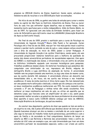 59
ginasiais no CEESUB (Centro de Ensino Supletivo). Sendo assim, estudava os
módulos na sala de recursos e ia no CEESUB para fazer as avaliações.
No início do ano de 1996, eu ganhei uma bolsa de estudos para cursar o ensino
médio na capital de São Paulo no Instituto Adventista de Ensino. Para eu morar
fora de casa tive que enfrentar alguns desafios, mas ao mesmo tempo, foram
momentos muito oportunos para a minha independência. Além do Ensino Médio, no
ano de 1997, fui agraciado com uma bolsa da Entidade Solidária, para fazer um
curso de Informática para deficiente visual na LARAMARA (Associação Brasileira
de Apoio ao Deficiente Visual).
No final do ano de 1999, prestei o vestibular para o curso de Psicologia na
Universidade do Sagrado Coração[30]
–Bauru (São Paulo) e fui aprovado. Cursei
Psicologia até o final do ano de 2002, mas por ter tido mais perda visual e auditiva
comecei a perder muito conteúdo na sala de aula e, como sempre estava envolvido
com a área da educação, no inicio de 2003, passei a cursar Pedagogia. A
Universidade do Sagrado Coração é de caráter filantrópico, sendo assim, ela vem
procurando proporcionar inúmeros benefícios para a melhoria da qualidade do
ensino dos alunos universitários portadores de necessidades especiais. Com apoio
da CORDE e a mobilização dos alunos, a Universidade criou um centro de estudos
na biblioteca totalmente equipado com recursos tecnológicos para pesquisas,
trabalhos acadêmicos desses alunos. Os materiais tecnológicos que possuímos são:
computador com sintetizador de voz, impressora em Braille, máquina de
datilografia Braille e Lupa eletrônica de ampliação de textos. A universidade
também vem me proporcionando uma monitora, ou seja uma aluna do mesmo curso,
que me auxilia durante 16h semanais. A universidade oferece um desconto nas
mensalidades dela e, em troca, ela me auxilia nas leituras e nos trabalhos
acadêmicos. O nome da minha monitora é Silvia Carla Lopes. Ela tem demonstrado
ser uma pessoa muito esforçada e dedicada, e desde que ela começou a me auxiliar,
os meus rendimentos acadêmicos melhoraram uns 70%. No exato momento estou
cursando o 3º ano de Pedagogia e minhas notas vêm sendo excelentes. Para
melhorar os meus rendimentos em sala de aula, eu utilizo um aparelho que se
denomina Loops, que funciona como um amplificador de som e voz, assim posso
compreender melhor as aulas e as palestras dos meus professores da universidade.
Esse aparelho é sueco custa 3.200,00 dólares consegui por meio da ABRASC,
Associação Brasileira de Surdocegos, da qual sou membro.
Ao concluir meu depoimento, gostaria de dizer que quando se tem um sonho e
um objetivo na vida, não é pelas deficiências que devemos deixar de lutar por eles.
Quando buscamos alcançar um alvo ou mesmo a conclusão de um curso superior e
uma vaga no mercado de trabalho tendo muita perseverança, persistência e com o
apoio da família e da sociedade no final conquistamos. Gostaria de lançar um
desafio ao MEC e aos Reitores e Reitoras das universidades: tome o centro de
estudos da USC como um exemplo e que, em cada Universidade que tiver um aluno
universitário portador de necessidades especiais, venha a ser criado um centro
 