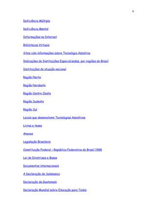 6
Deficiência Múltipla
Deficiência Mental
Informações na Internet
Bibliotecas Virtuais
Sites com informações sobre Tecnologia Assistiva
Indicações de Instituições Especializadas, por regiões do Brasil
Instituições de atuação nacional
Região Norte
Região Nordeste
Região Centro Oeste
Região Sudeste
Região Sul
Locais que desenvolvem Tecnologias Assistivas
Livros e teses
Anexos
Legislação Brasileira
Constituição Federal – República Federativa do Brasil 1988
Lei de Diretrizes e Bases
Documentos internacionais
A Declaração de Salamanca
Declaração da Guatemala
Declaração Mundial sobre Educação para Todos
 
